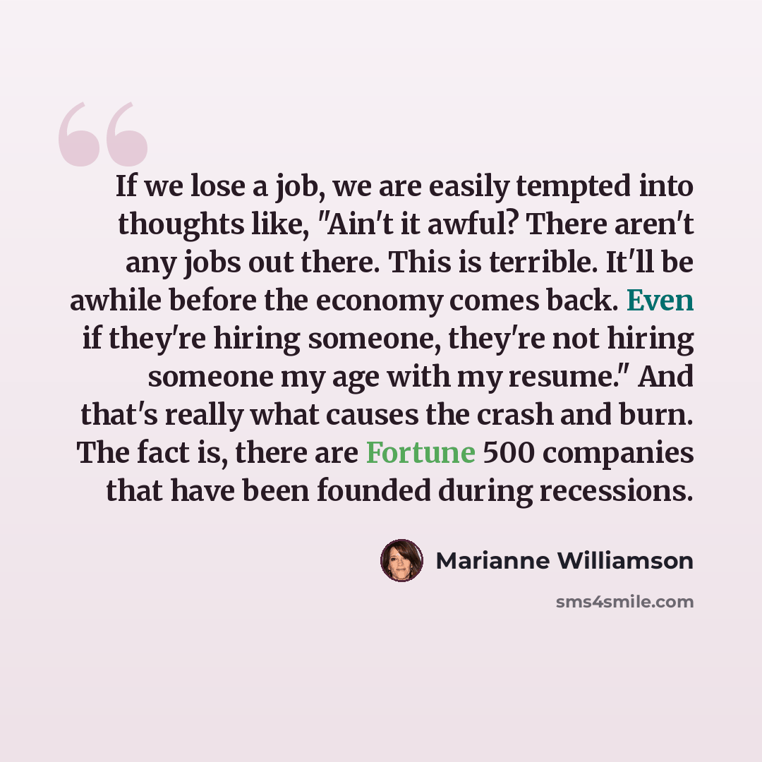“If we lose a job, we are easily tempted into thoughts like, "Ain't it awful? There aren't any jobs out there. This is terrible. It'll be awhile before the economy comes back. Even if they're hiring someone, they're not hiring someone my age with my resume." And that's really what causes the crash…” quote by Marianne Williamson