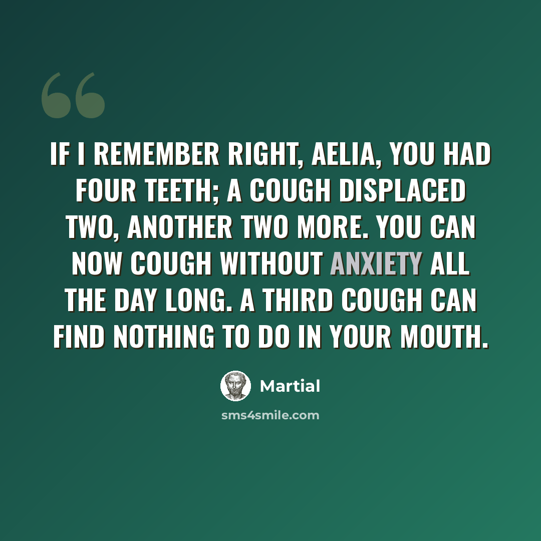 “If I remember right, Aelia, you had four teeth; a cough displaced two, another two more. You can now cough without anxiety all the day long. A third cough can find nothing to do in your mouth.” quote by Martial