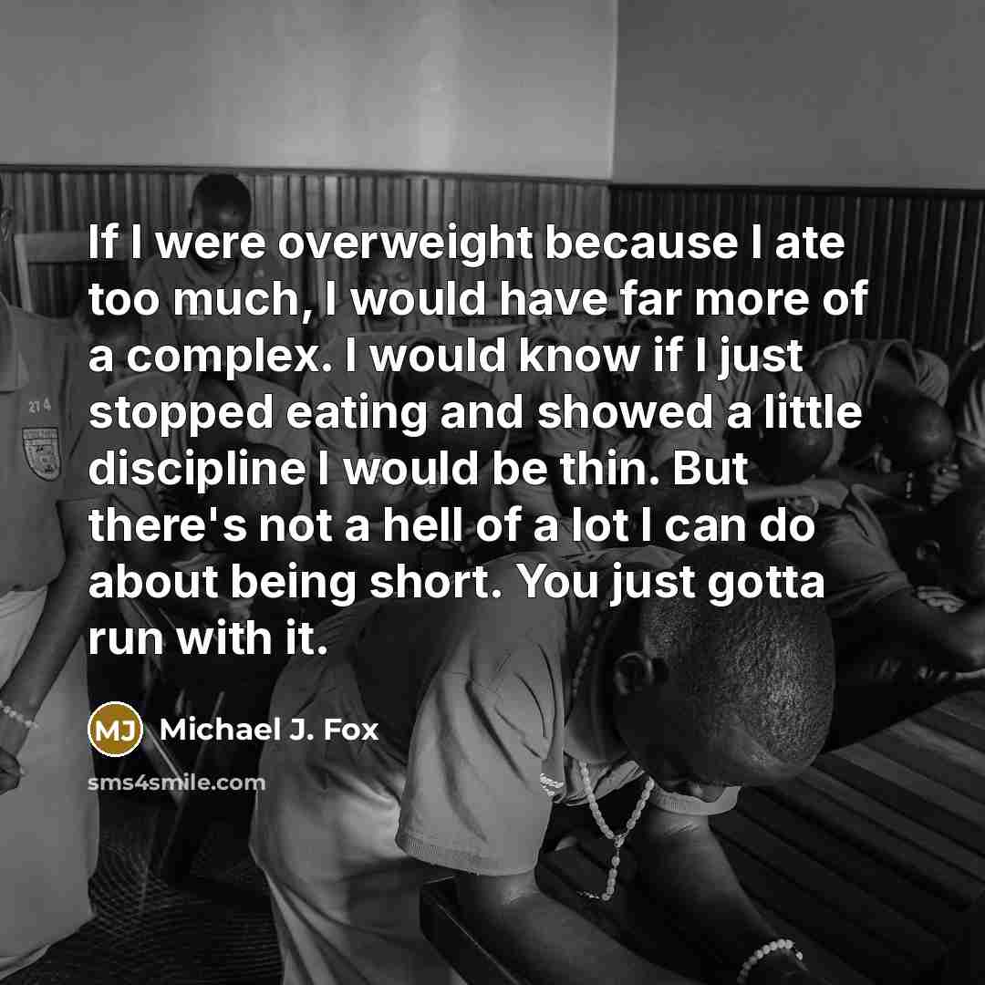 “If I were overweight because I ate too much, I would have far more of a complex. I would know if I just stopped eating and showed a little discipline I would be thin. But there's not a hell of a lot I can do about being short. You just gotta run with it.” quote by Michael J. Fox