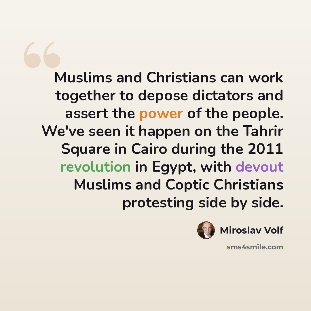 “Muslims and Christians can work together to depose dictators and assert the power of the people. We've seen it happen on the Tahrir Square in Cairo during the 2011 revolution in Egypt, with devout Muslims and Coptic Christians protesting side by side.” quote by Miroslav Volf
