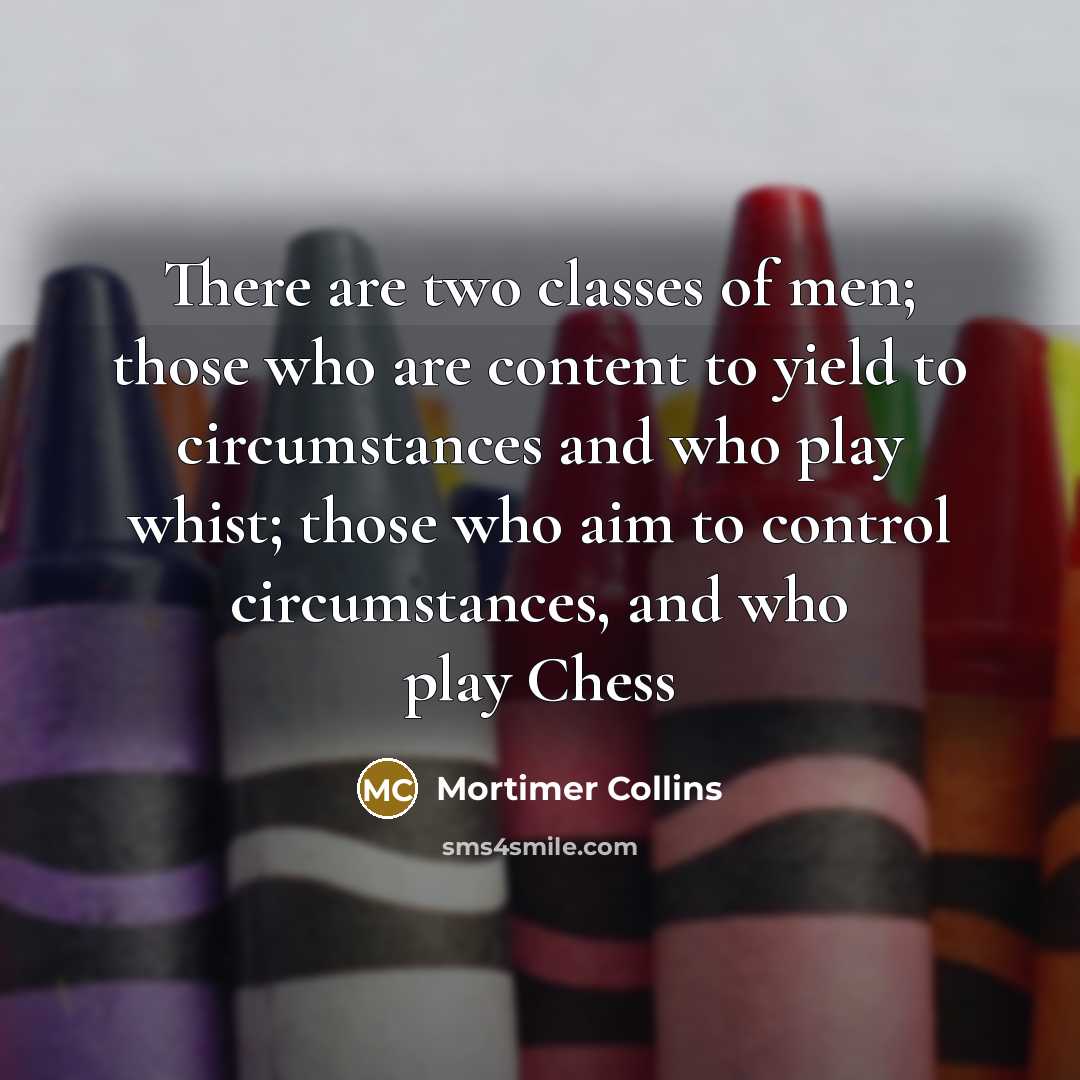“There are two classes of men; those who are content to yield to circumstances and who play whist; those who aim to control circumstances, and who play Chess” quote by Mortimer Collins