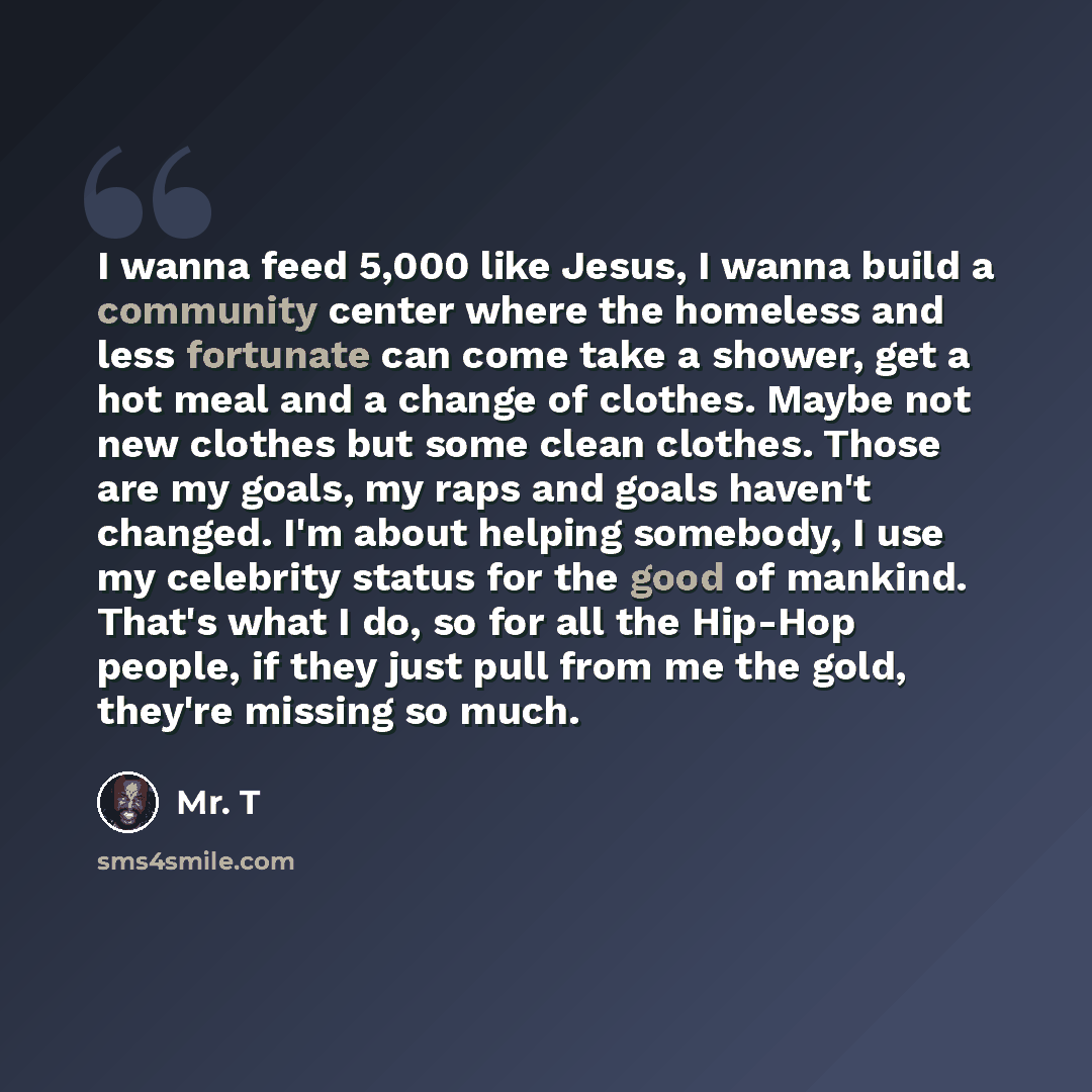“I wanna feed 5,000 like Jesus, I wanna build a community center where the homeless and less fortunate can come take a shower, get a hot meal and a change of clothes. Maybe not new clothes but some clean clothes. Those are my goals, my raps and goals haven't changed. I'm about helping somebody, I…” quote by Mr. T