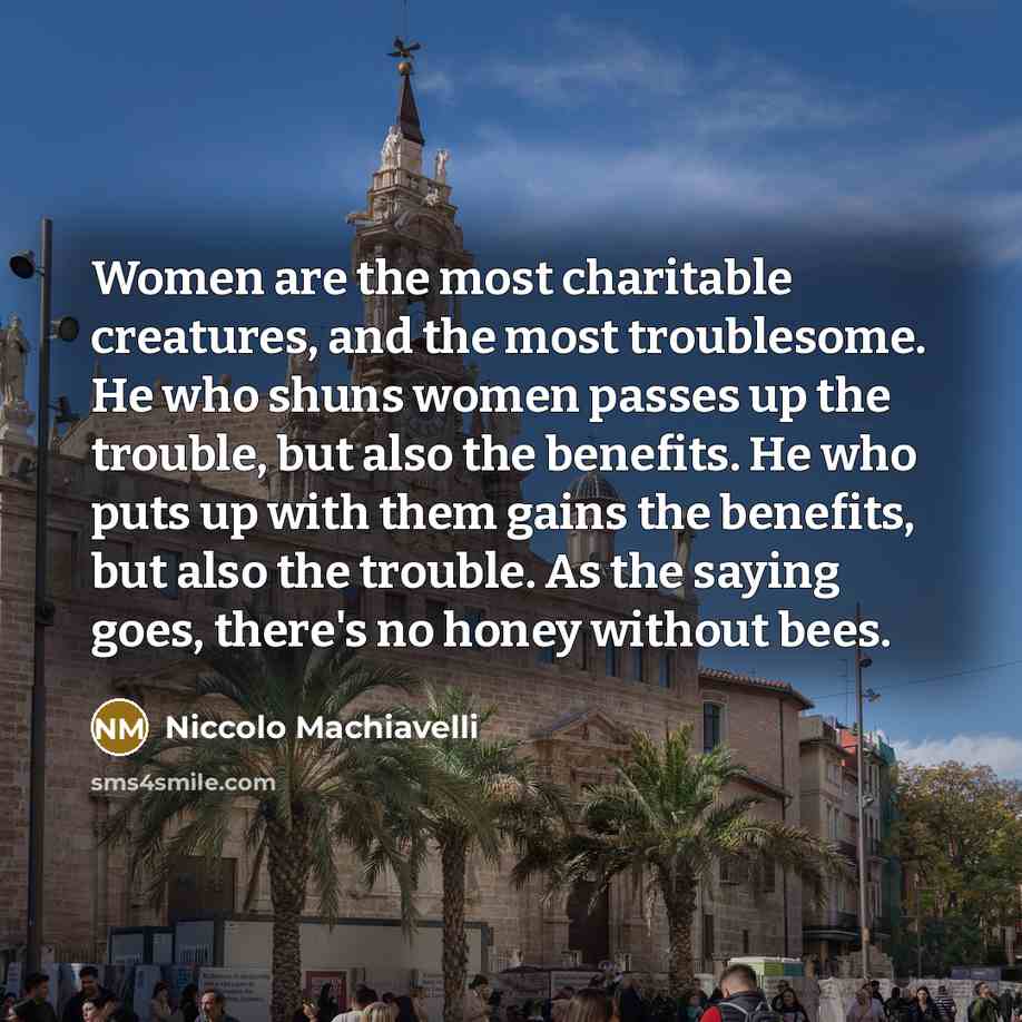 “Women are the most charitable creatures, and the most troublesome. He who shuns women passes up the trouble, but also the benefits. He who puts up with them gains the benefits, but also the trouble. As the saying goes, there's no honey without bees.” quote by Niccolo Machiavelli
