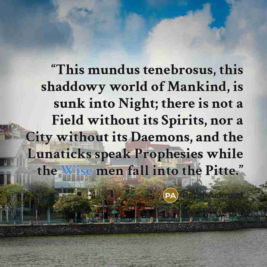 “This mundus tenebrosus, this shaddowy world of Mankind, is sunk into Night; there is not a Field without its Spirits, nor a City without its Daemons, and the Lunaticks speak Prophesies while the Wise men fall into the Pitte.” quote by Peter Ackroyd