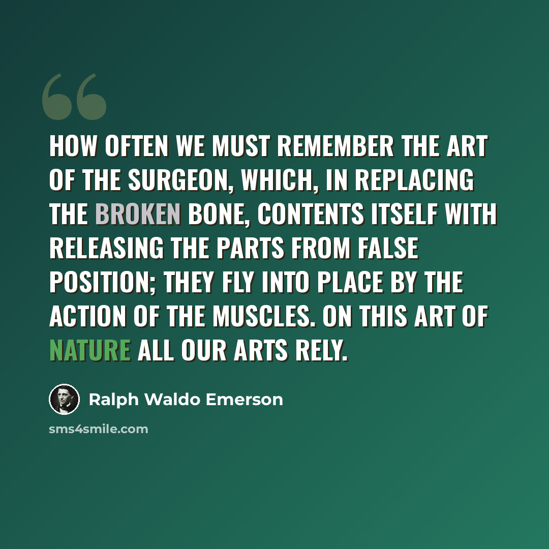 “How often we must remember the art of the surgeon, which, in replacing the broken bone, contents itself with releasing the parts from false position; they fly into place by the action of the muscles. On this art of nature all our arts rely.” quote by Ralph Waldo Emerson