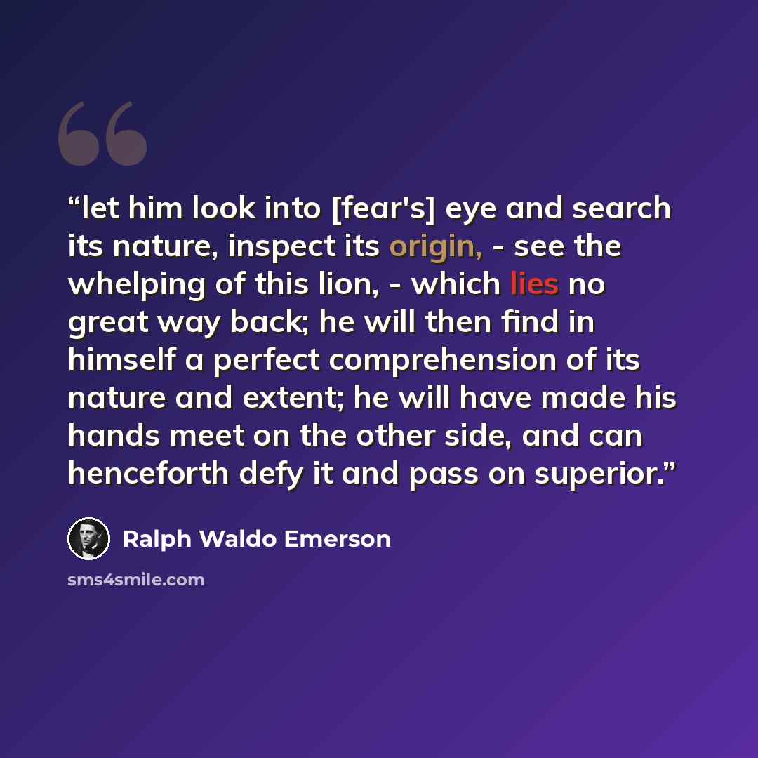 “let him look into [fear's] eye and search its nature, inspect its origin, - see the whelping of this lion, - which lies no great way back; he will then find in himself a perfect comprehension of its nature and extent; he will have made his hands meet on the other side, and can henceforth defy it…” quote by Ralph Waldo Emerson