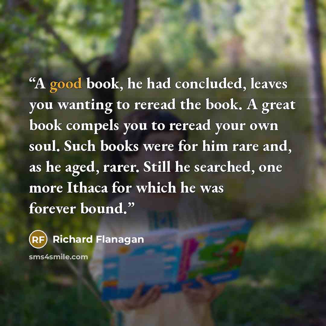 “A good book, he had concluded, leaves you wanting to reread the book. A great book compels you to reread your own soul. Such books were for him rare and, as he aged, rarer. Still he searched, one more Ithaca for which he was forever bound.” quote by Richard Flanagan