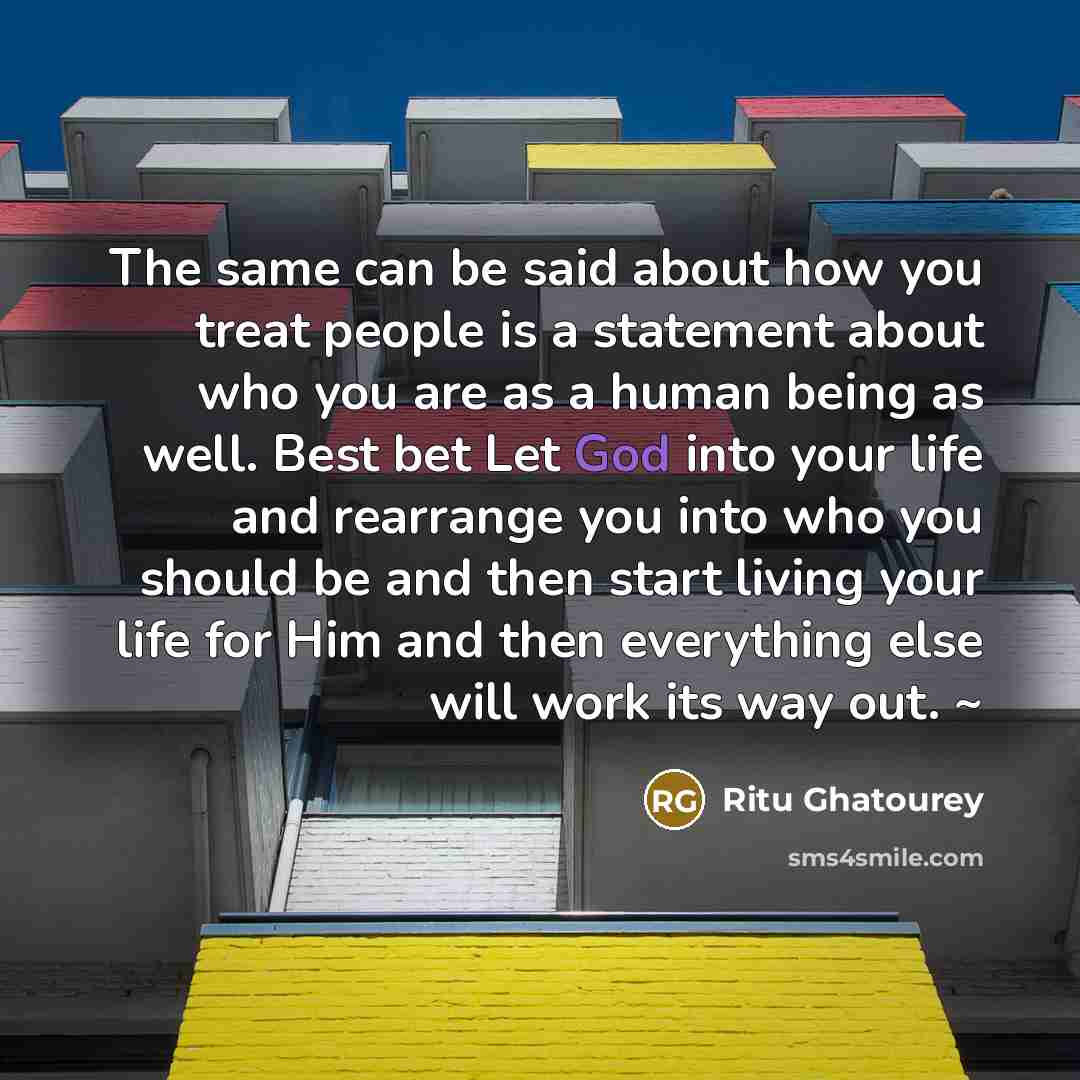 “The same can be said about how you treat people is a statement about who you are as a human being as well. Best bet Let God into your life and rearrange you into who you should be and then start living your life for Him and then everything else will work its way out. ~” quote by Ritu Ghatourey