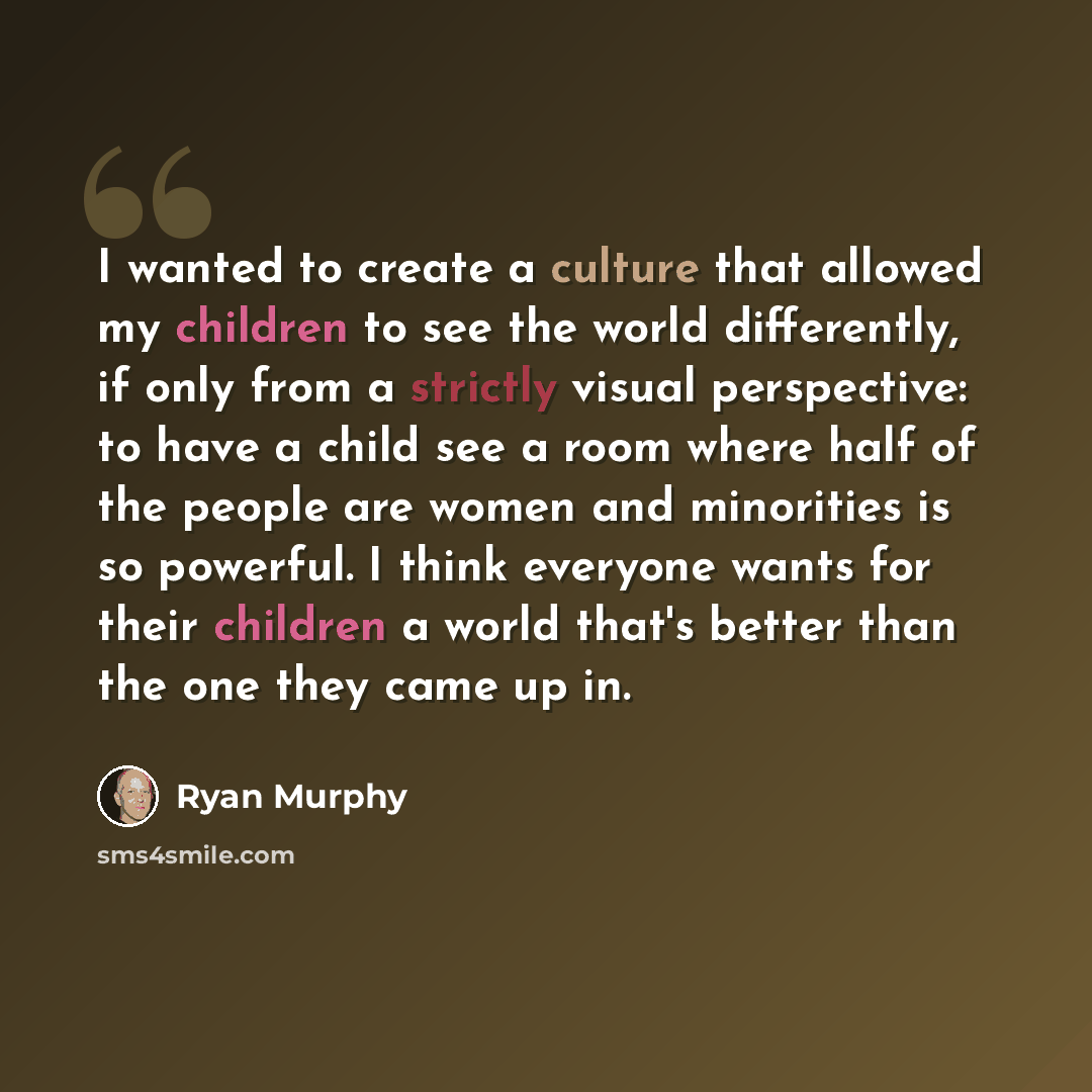 “I wanted to create a culture that allowed my children to see the world differently, if only from a strictly visual perspective: to have a child see a room where half of the people are women and minorities is so powerful. I think everyone wants for their children a world that's better than the one…” quote by Ryan Murphy