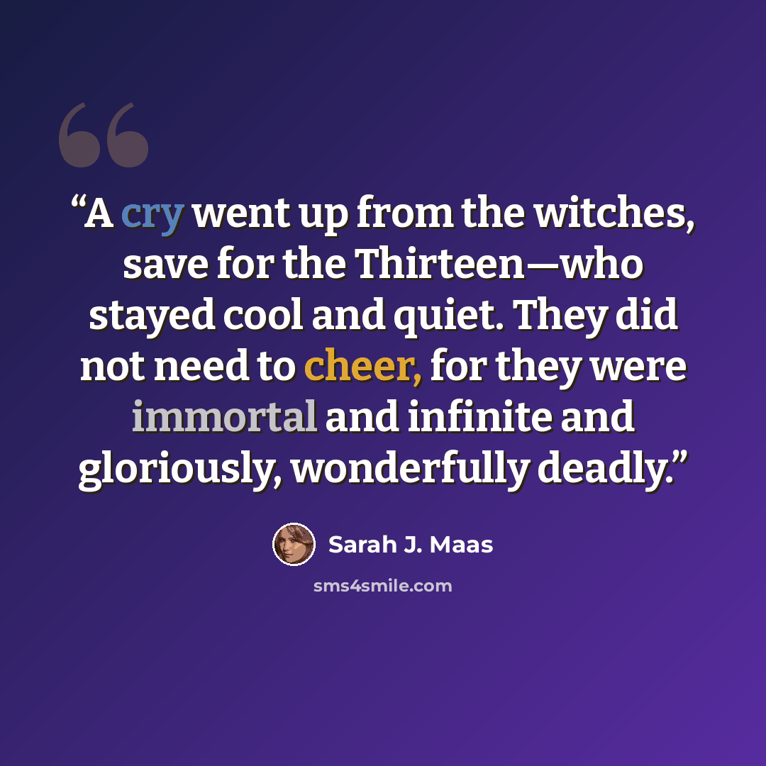 “A cry went up from the witches, save for the Thirteen—­who stayed cool and quiet. They did not need to cheer, for they ­were immortal and infinite and gloriously, wonderfully deadly.” quote by Sarah J. Maas