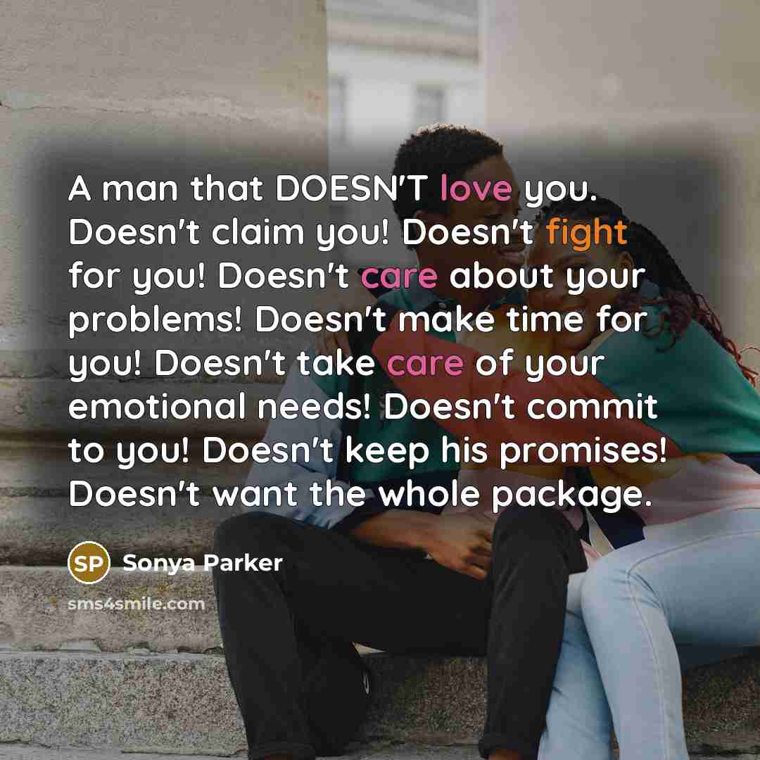 “A man that DOESN'T love you. Doesn't claim you! Doesn't fight for you! Doesn't care about your problems! Doesn't make time for you! Doesn't take care of your emotional needs! Doesn't commit to you! Doesn't keep his promises! Doesn't want the whole package.” quote by Sonya Parker