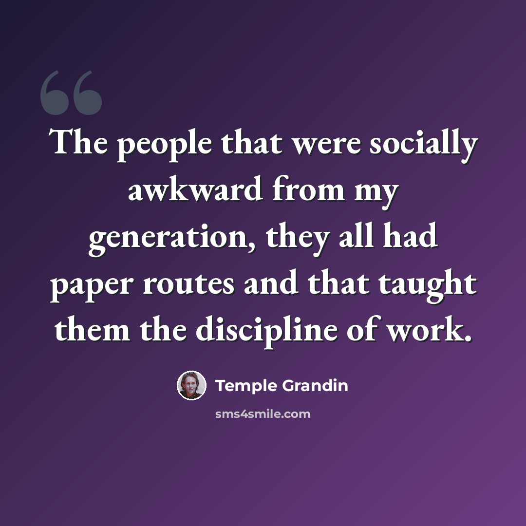 “The people that were socially awkward from my generation, they all had paper routes and that taught them the discipline of work.” quote by Temple Grandin