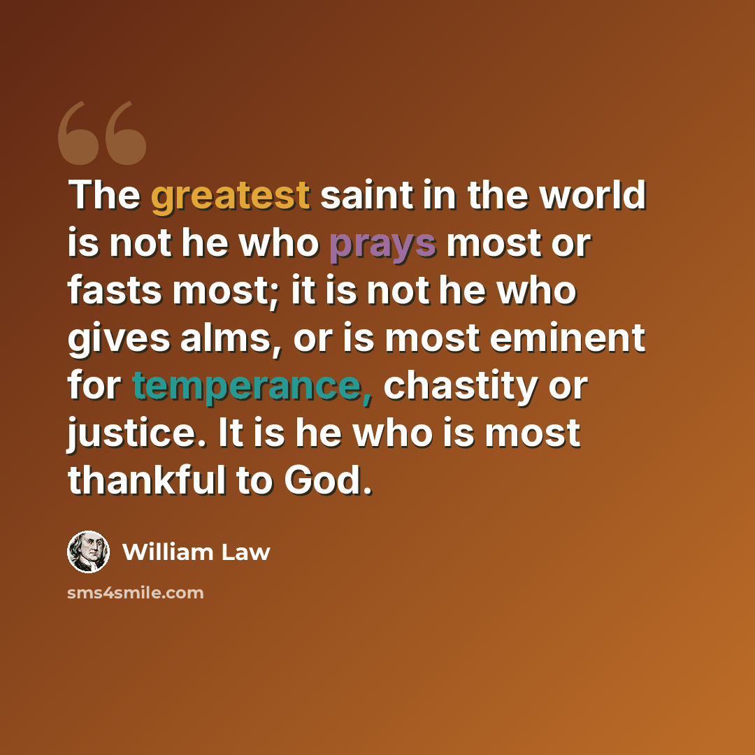 “The greatest saint in the world is not he who prays most or fasts most; it is not he who gives alms, or is most eminent for temperance, chastity or justice. It is he who is most thankful to God.” quote by William Law