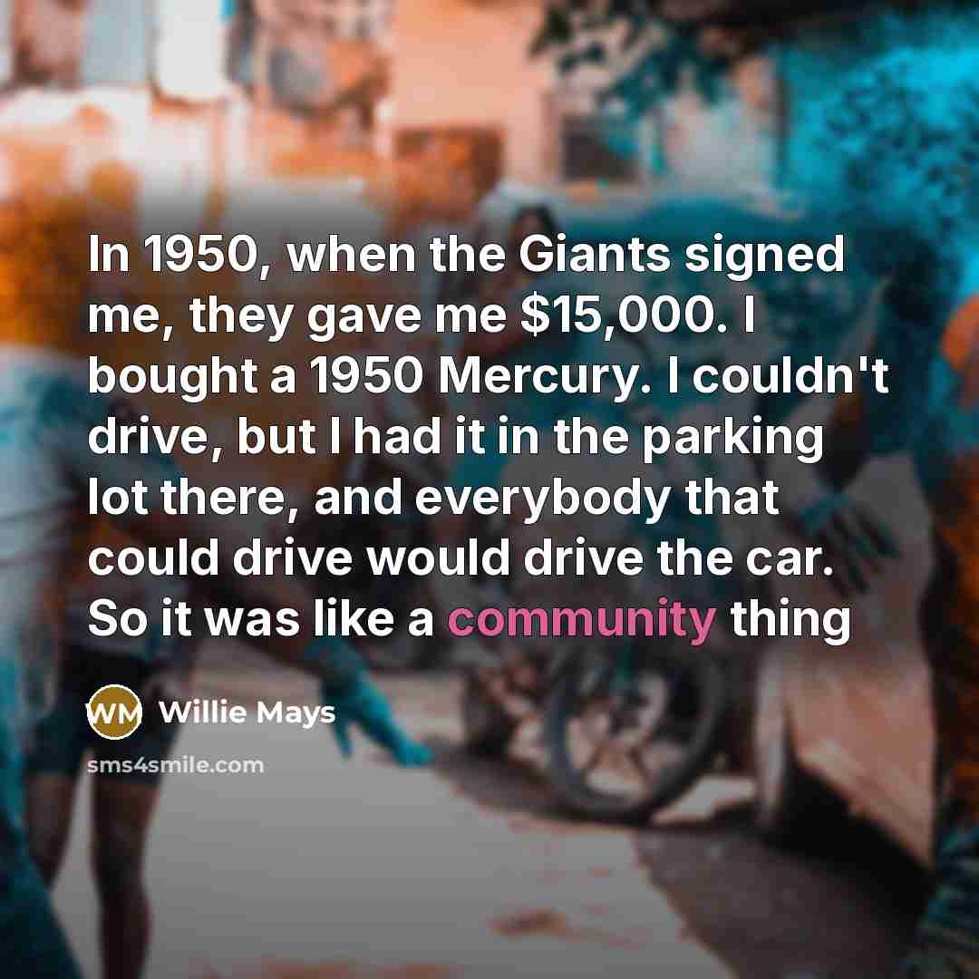 “In 1950, when the Giants signed me, they gave me $15,000. I bought a 1950 Mercury. I couldn't drive, but I had it in the parking lot there, and everybody that could drive would drive the car. So it was like a community thing” quote by Willie Mays
