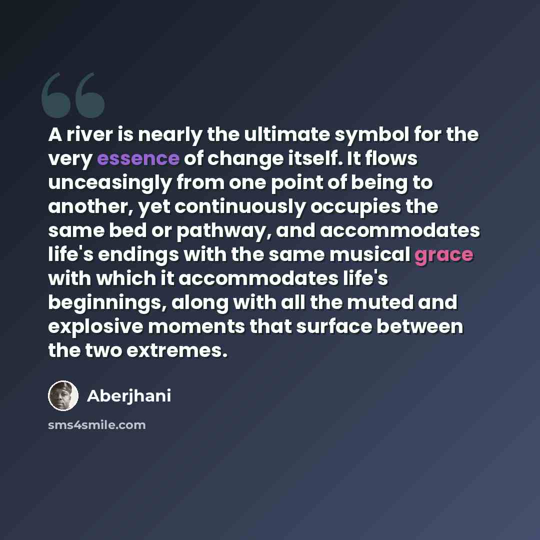 “A river is nearly the ultimate symbol for the very essence of change itself. It flows unceasingly from one point of being to another, yet continuously occupies the same bed or pathway, and accommodates life's endings with the same musical grace with which it accommodates life's beginnings, along…” quote by Aberjhani