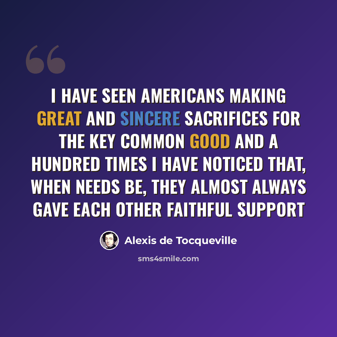 “I have seen Americans making great and sincere sacrifices for the key common good and a hundred times I have noticed that, when needs be, they almost always gave each other faithful support” quote by Alexis de Tocqueville