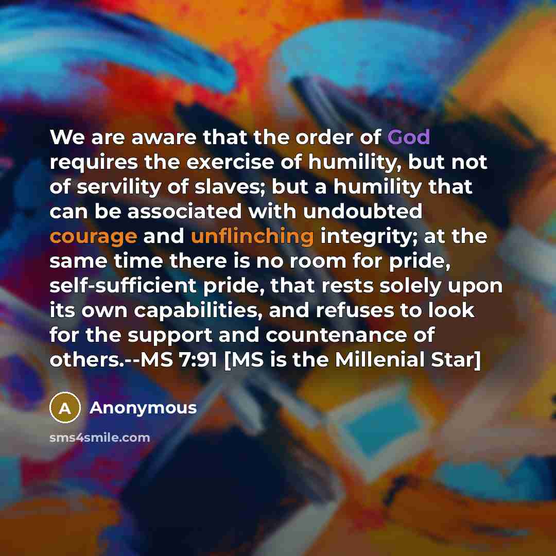 “We are aware that the order of God requires the exercise of humility, but not of servility of slaves; but a humility that can be associated with undoubted courage and unflinching integrity; at the same time there is no room for pride, self-sufficient pride, that rests solely upon its own…” quote by Anonymous