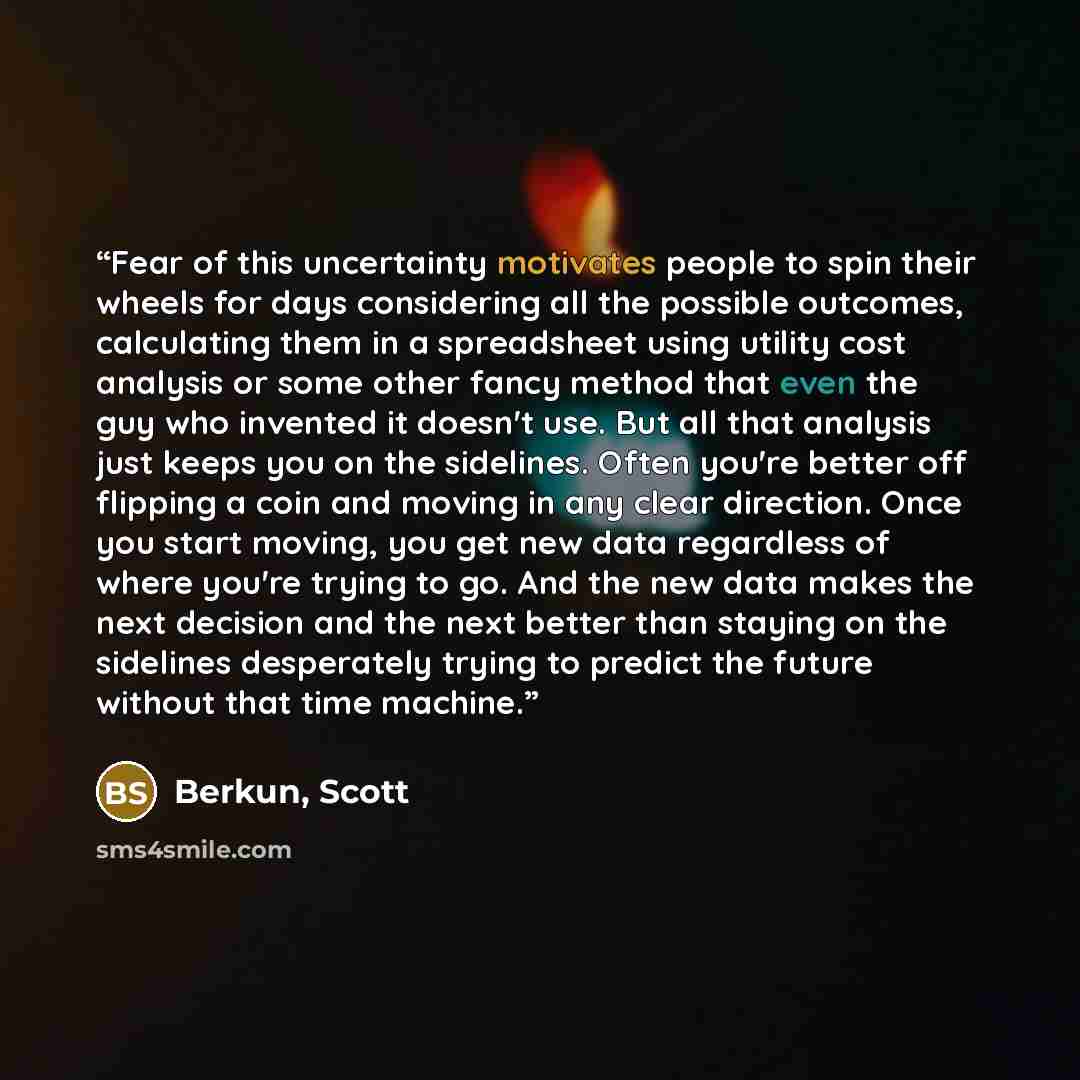 “Fear of this uncertainty motivates people to spin their wheels for days considering all the possible outcomes, calculating them in a spreadsheet using utility cost analysis or some other fancy method that even the guy who invented it doesn't use. But all that analysis just keeps you on the…” quote by Berkun, Scott