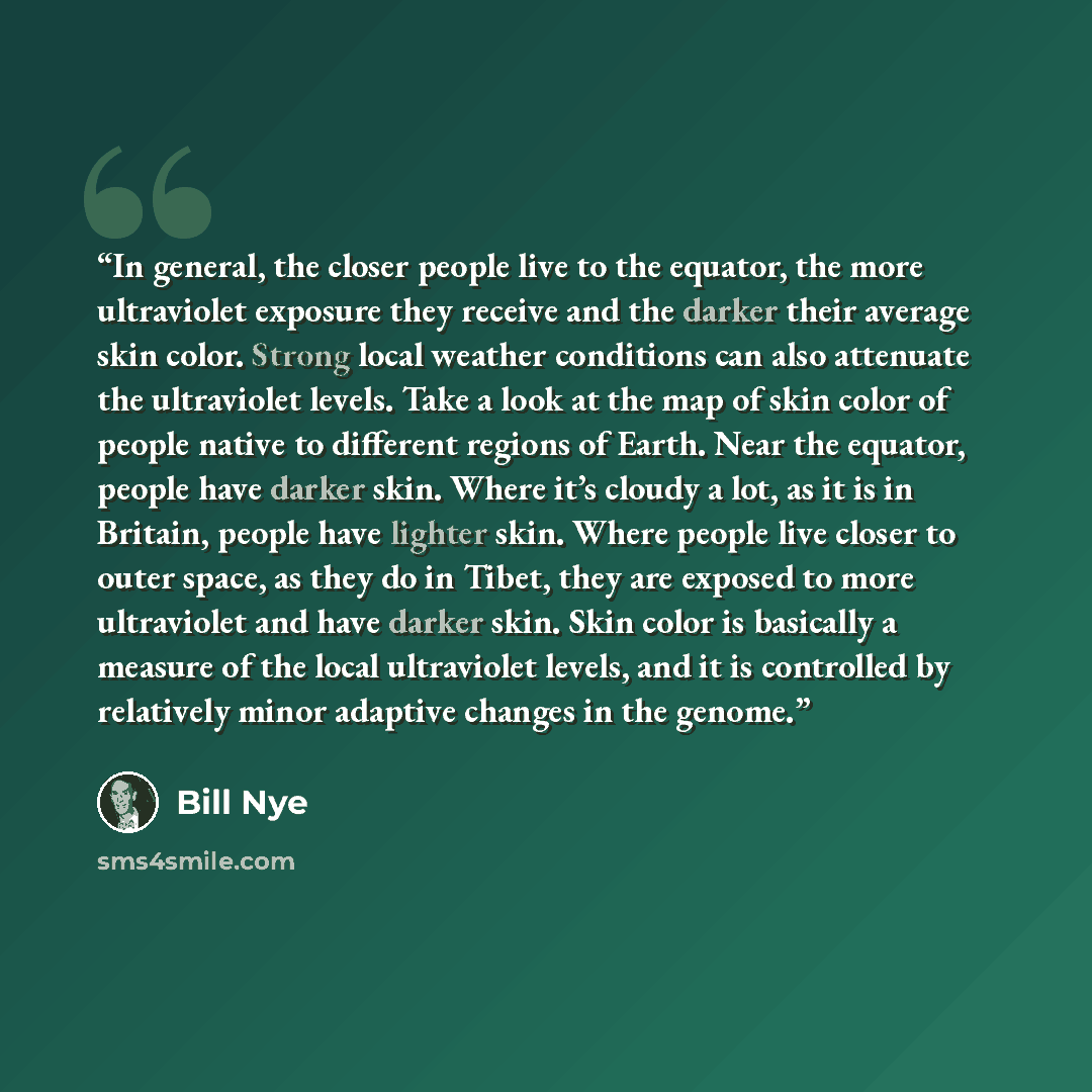 “In general, the closer people live to the equator, the more ultraviolet exposure they receive and the darker their average skin color. Strong local weather conditions can also attenuate the ultraviolet levels. Take a look at the map of skin color of people native to different regions of Earth…” quote by Bill Nye