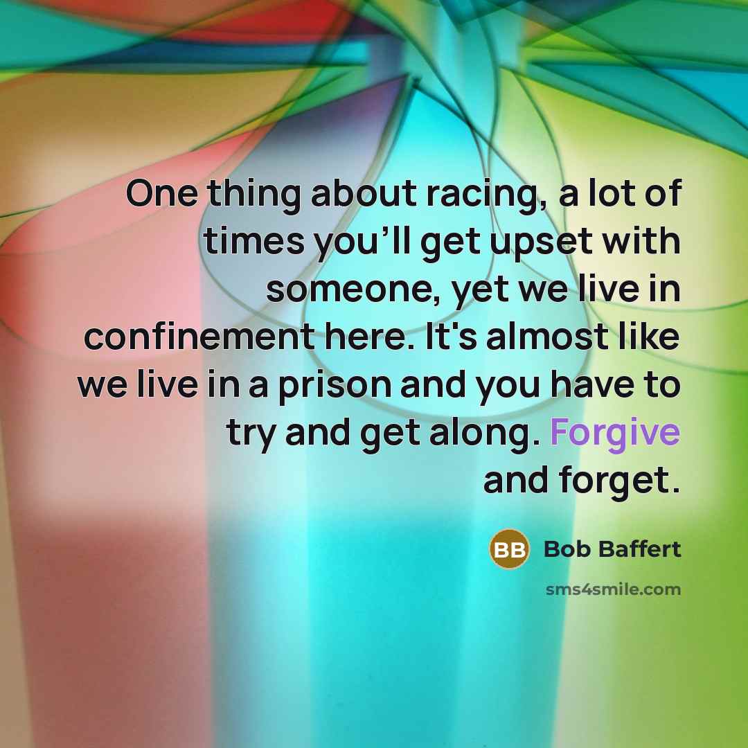 “One thing about racing, a lot of times you'll get upset with someone, yet we live in confinement here. It's almost like we live in a prison and you have to try and get along. Forgive and forget.” quote by Bob Baffert