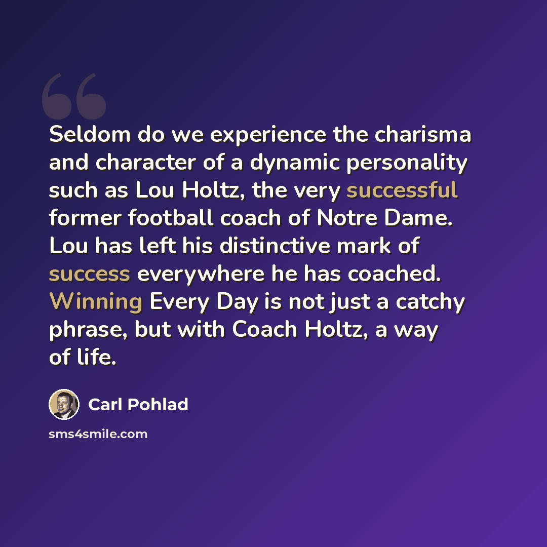 “Seldom do we experience the charisma and character of a dynamic personality such as Lou Holtz, the very successful former football coach of Notre Dame. Lou has left his distinctive mark of success everywhere he has coached. Winning Every Day is not just a catchy phrase, but with Coach Holtz, a way…” quote by Carl Pohlad