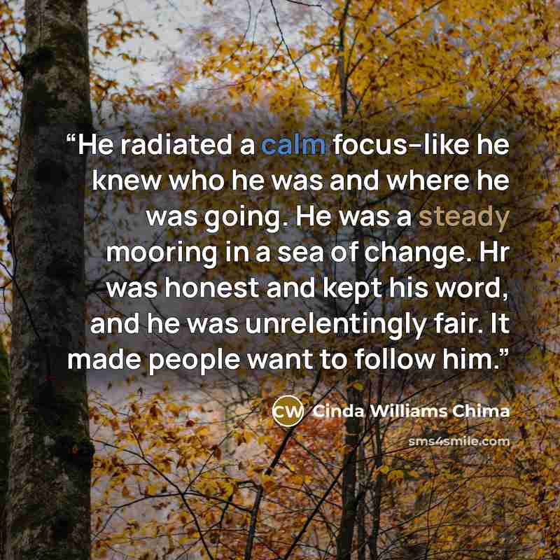 “He radiated a calm focus--like he knew who he was and where he was going. He was a steady mooring in a sea of change. Hr was honest and kept his word, and he was unrelentingly fair. It made people want to follow him.” quote by Cinda Williams Chima