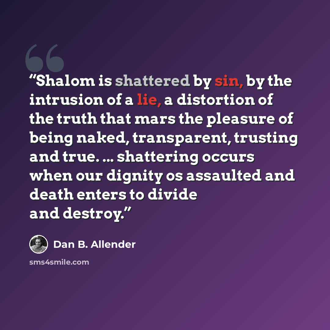 “Shalom is shattered by sin, by the intrusion of a lie, a distortion of the truth that mars the pleasure of being naked, transparent, trusting and true. ... shattering occurs when our dignity os assaulted and death enters to divide and destroy.” quote by Dan B. Allender