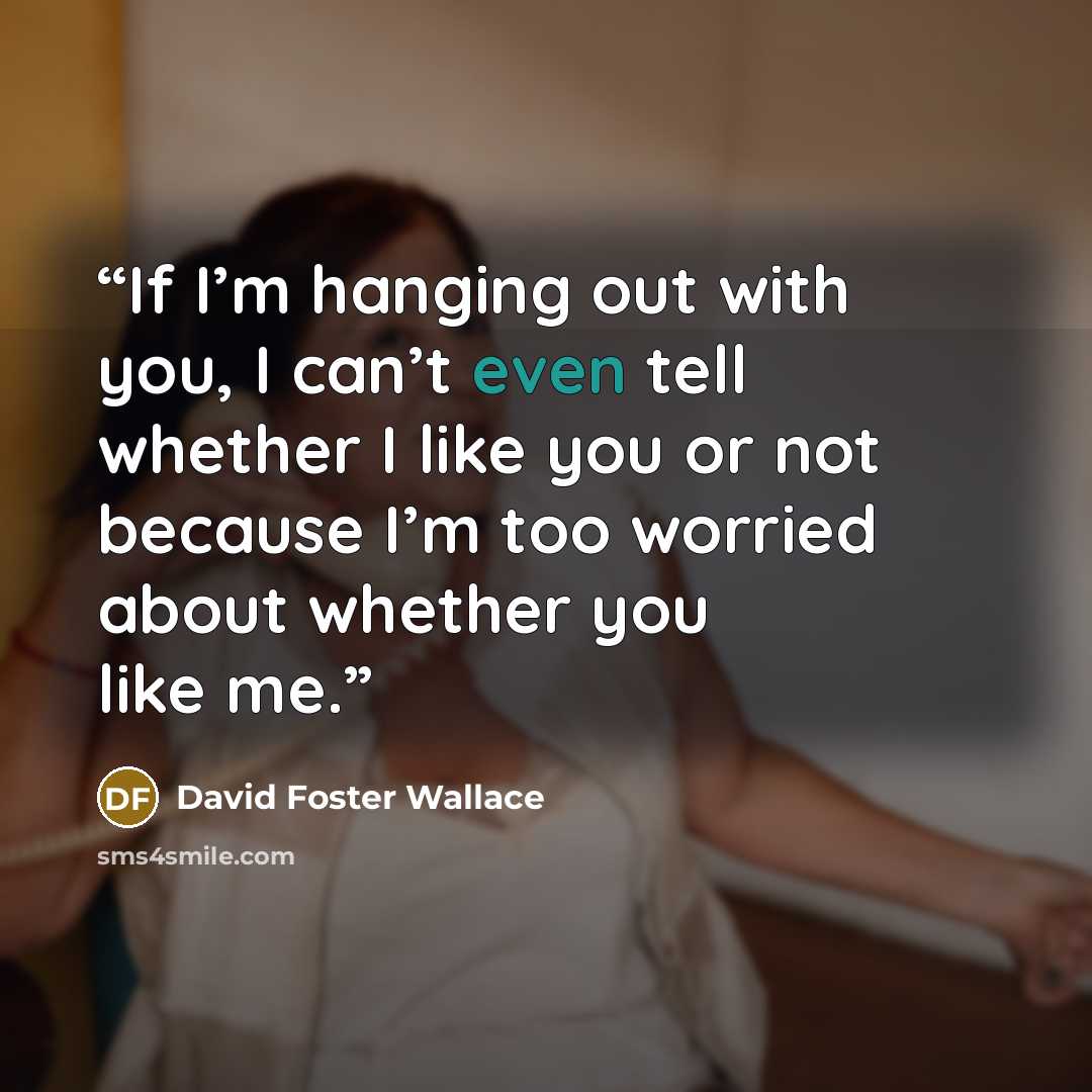 “If I’m hanging out with you, I can’t even tell whether I like you or not because I’m too worried about whether you like me.” quote by David Foster Wallace