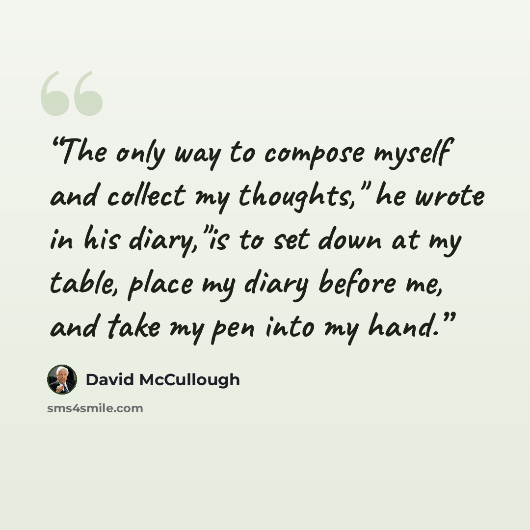 “The only way to compose myself and collect my thoughts," he wrote in his diary,"is to set down at my table, place my diary before me, and take my pen into my hand.” quote by David McCullough