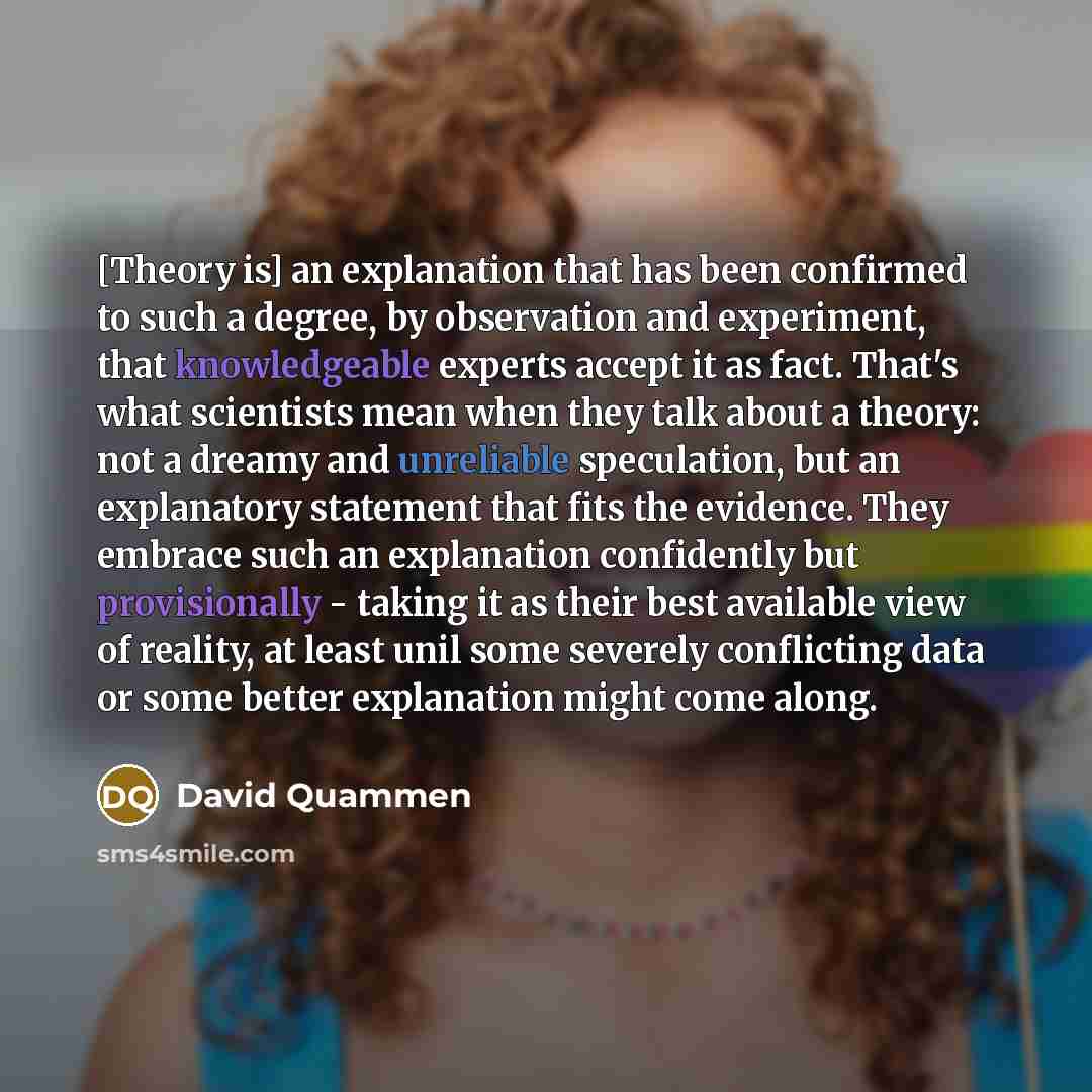 “[Theory is] an explanation that has been confirmed to such a degree, by observation and experiment, that knowledgeable experts accept it as fact. That's what scientists mean when they talk about a theory: not a dreamy and unreliable speculation, but an explanatory statement that fits the evidence…” quote by David Quammen