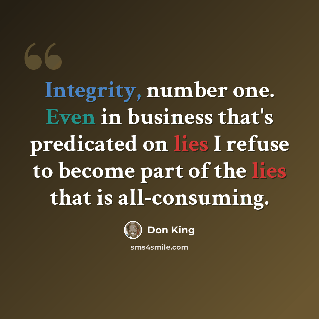 “Integrity, number one. Even in business that's predicated on lies I refuse to become part of the lies that is all-consuming.” quote by Don King