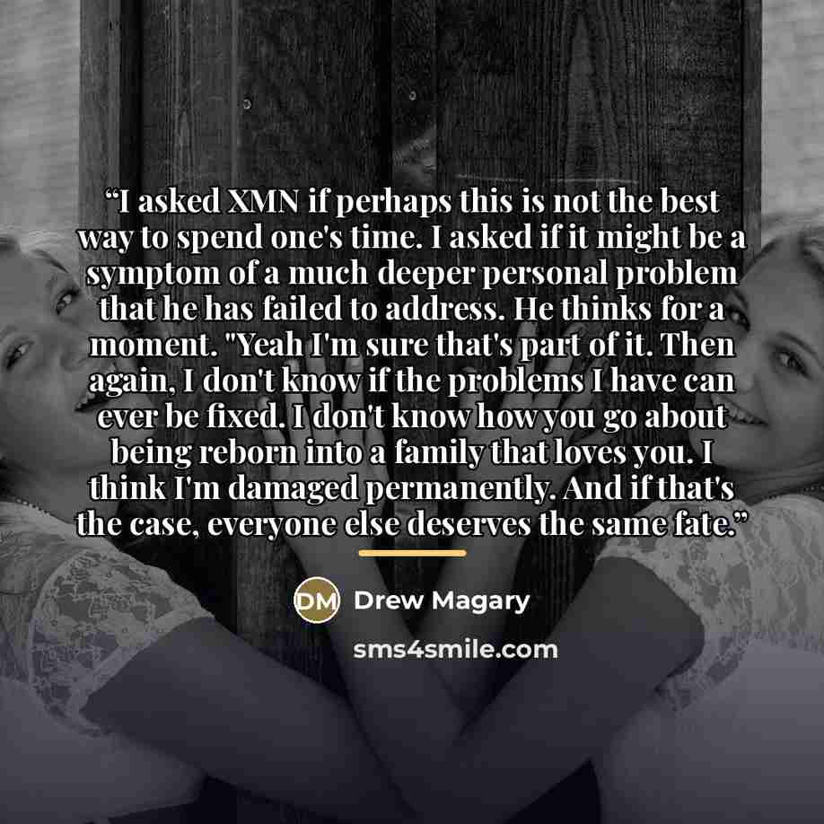 “I asked XMN if perhaps this is not the best way to spend one's time. I asked if it might be a symptom of a much deeper personal problem that he has failed to address. He thinks for a moment. "Yeah I'm sure that's part of it. Then again, I don't know if the problems I have can ever be fixed. I…” quote by Drew Magary