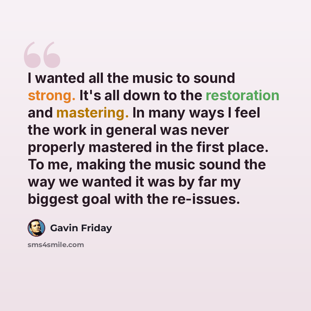“I wanted all the music to sound strong. It's all down to the restoration and mastering. In many ways I feel the work in general was never properly mastered in the first place. To me, making the music sound the way we wanted it was by far my biggest goal with the re-issues.” quote by Gavin Friday