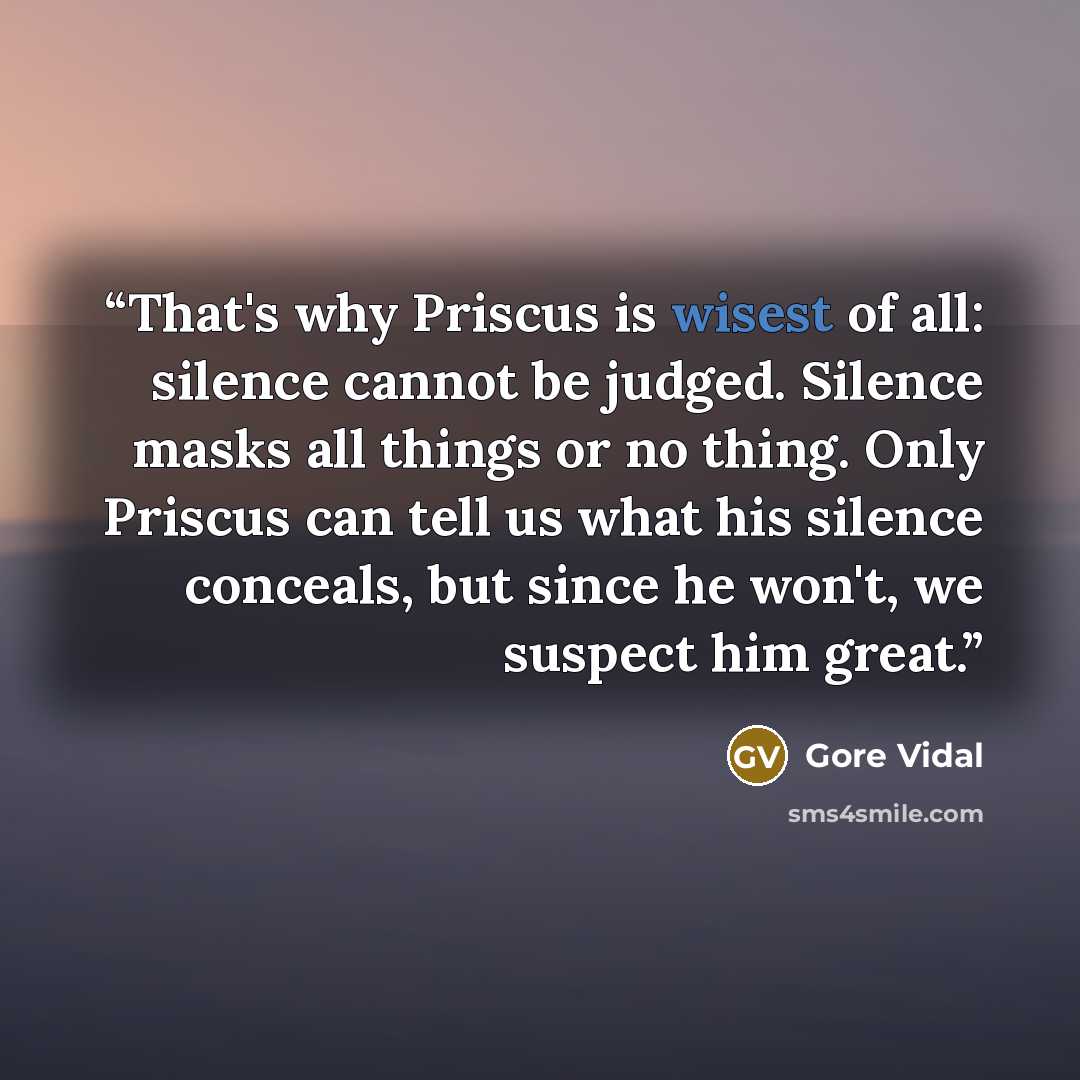 “That's why Priscus is wisest of all: silence cannot be judged. Silence masks all things or no thing. Only Priscus can tell us what his silence conceals, but since he won't, we suspect him great.” quote by Gore Vidal