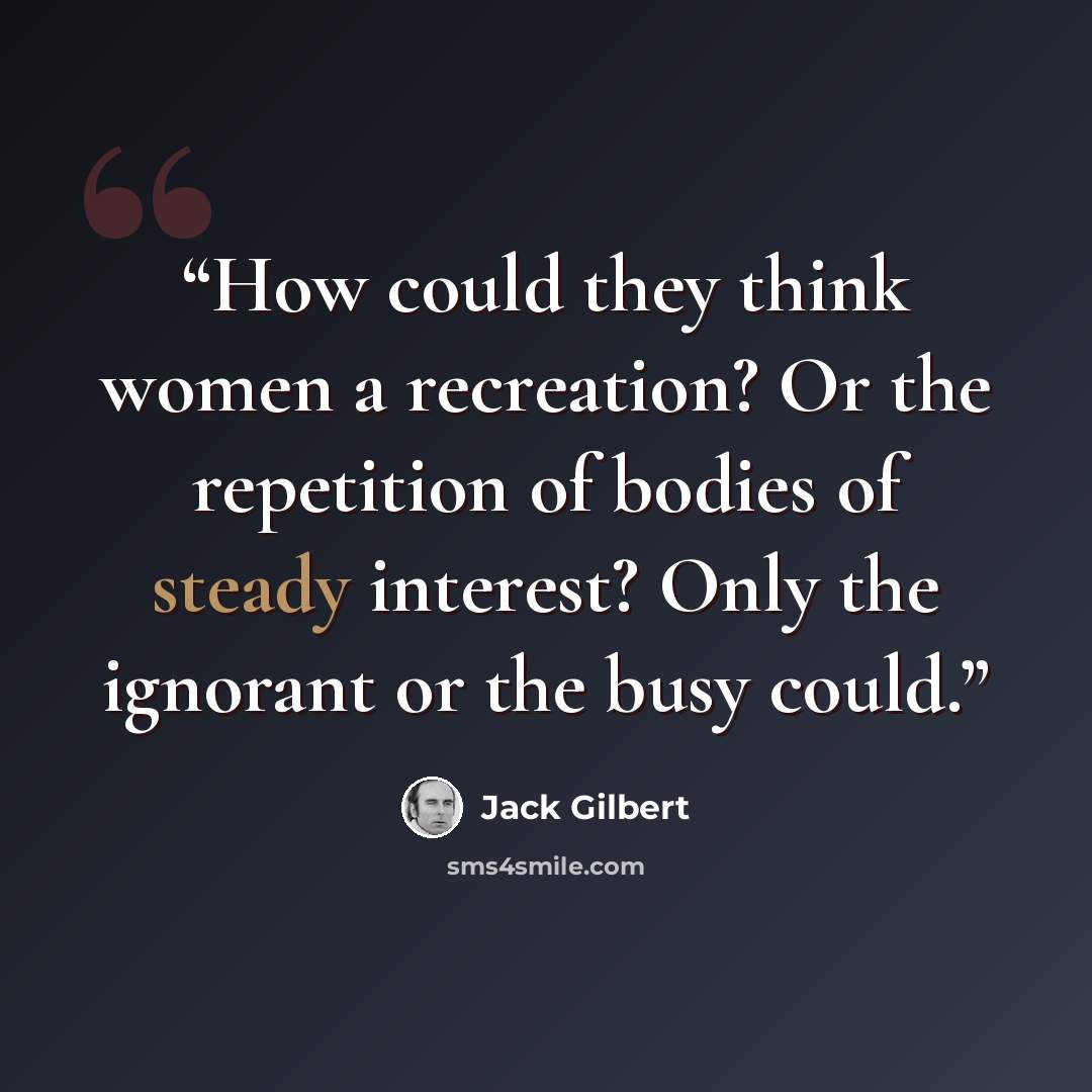 “How could they think women a recreation? Or the repetition of bodies of steady interest? Only the ignorant or the busy could.” quote by Jack Gilbert