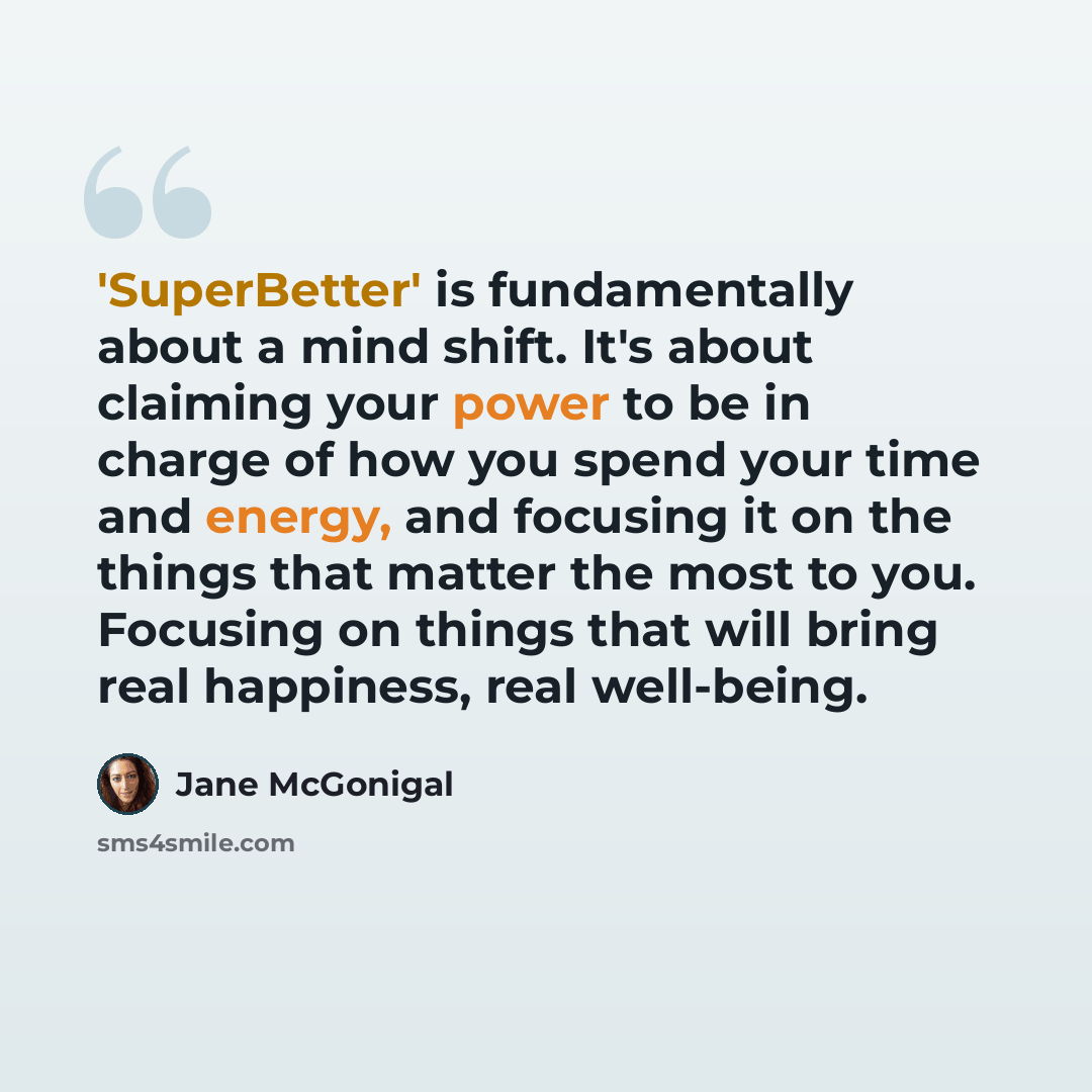 “'SuperBetter' is fundamentally about a mind shift. It's about claiming your power to be in charge of how you spend your time and energy, and focusing it on the things that matter the most to you. Focusing on things that will bring real happiness, real well-being.” quote by Jane McGonigal