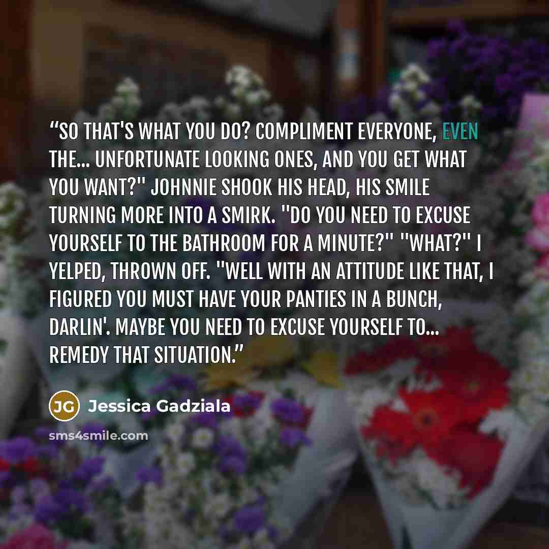 “So that's what you do? Compliment everyone, even the... unfortunate looking ones, and you get what you want?" Johnnie shook his head, his smile turning more into a smirk. "Do you need to excuse yourself to the bathroom for a minute?" "What?" I yelped, thrown off. "Well with an attitude like that…” quote by Jessica Gadziala