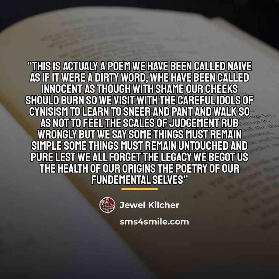 “this is actualy a poem we have been called naive as if it were a dirty word, whe have been called innocent as though with shame our cheeks should burn so we visit with the careful idols of cynisism to learn to sneer and pant and walk so as not to feel the scales of judgement rub wrongly but we say…” quote by Jewel Kilcher