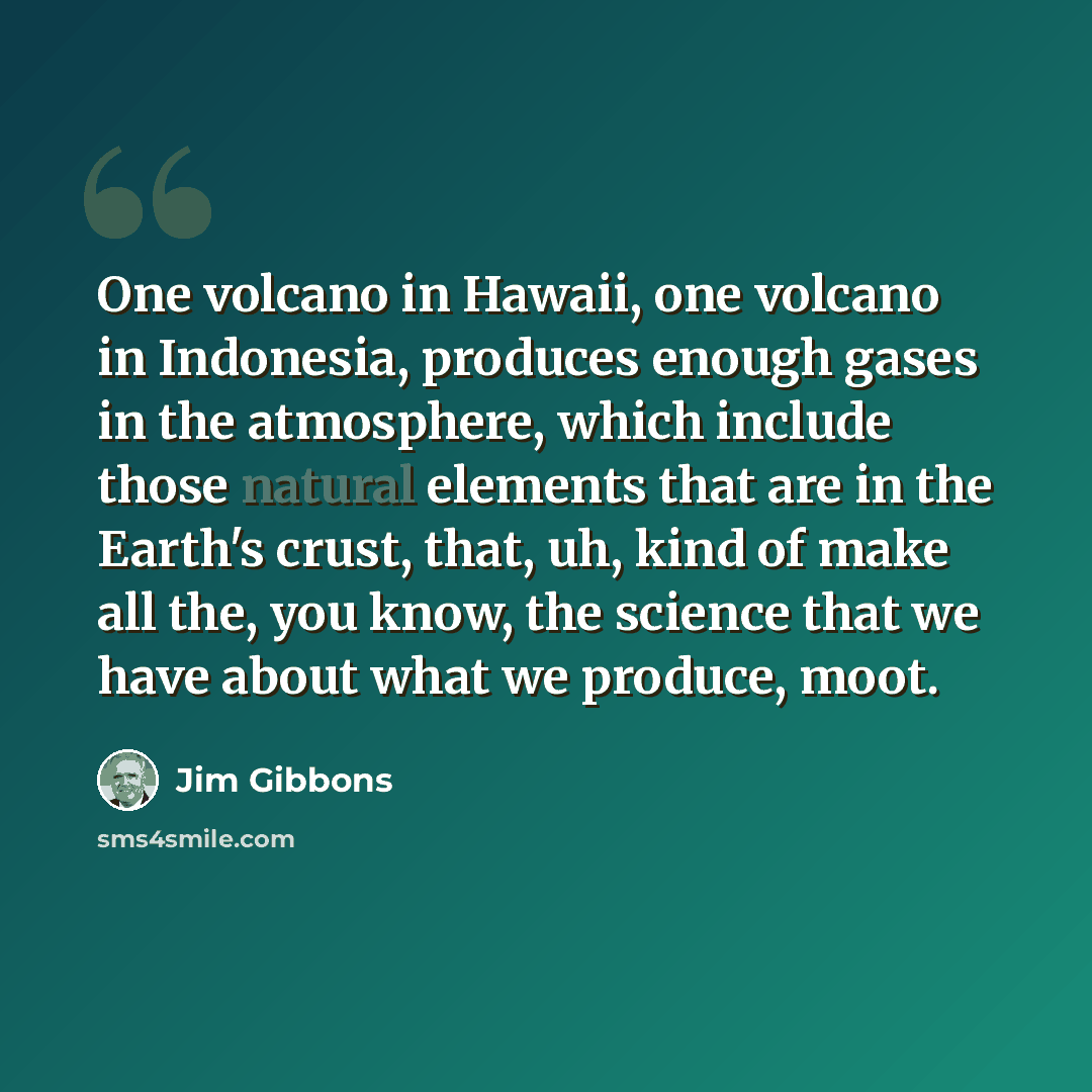“One volcano in Hawaii, one volcano in Indonesia, produces enough gases in the atmosphere, which include those natural elements that are in the Earth's crust, that, uh, kind of make all the, you know, the science that we have about what we produce, moot.” quote by Jim Gibbons