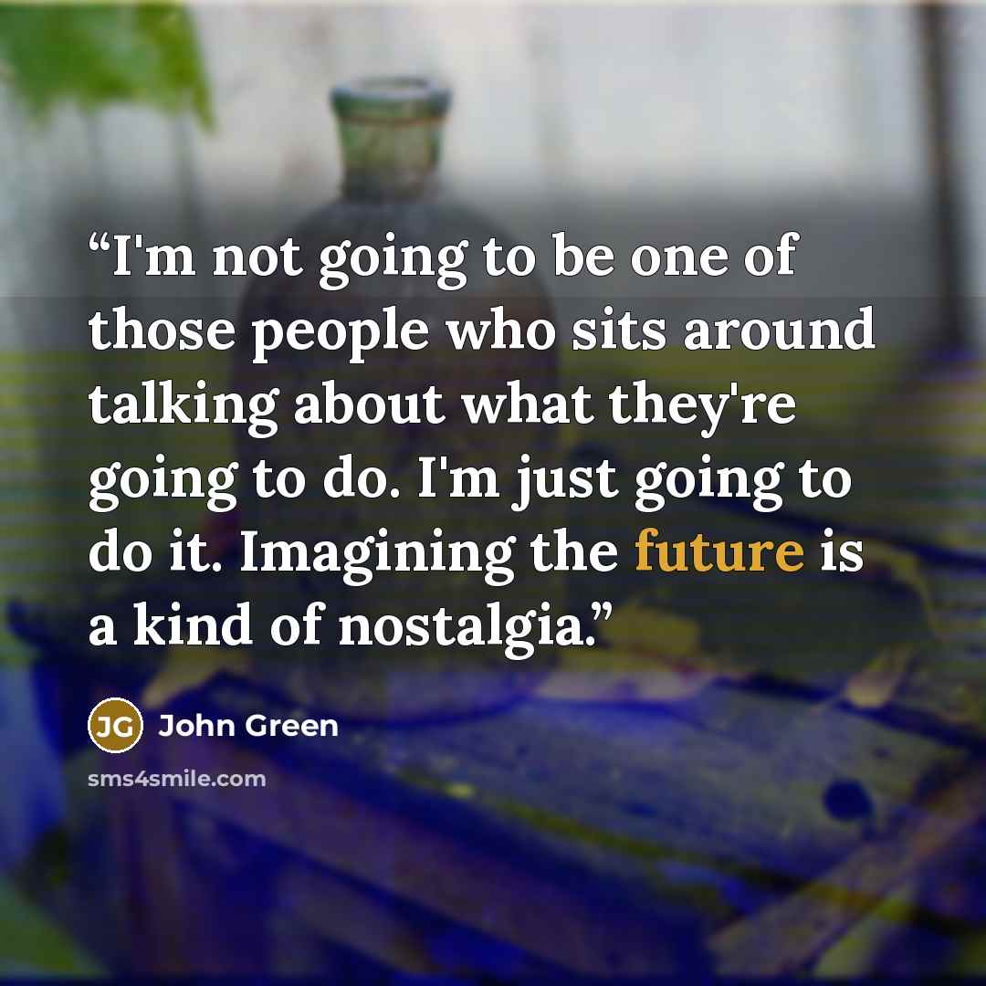 “I'm not going to be one of those people who sits around talking about what they're going to do. I'm just going to do it. Imagining the future is a kind of nostalgia.” quote by John Green