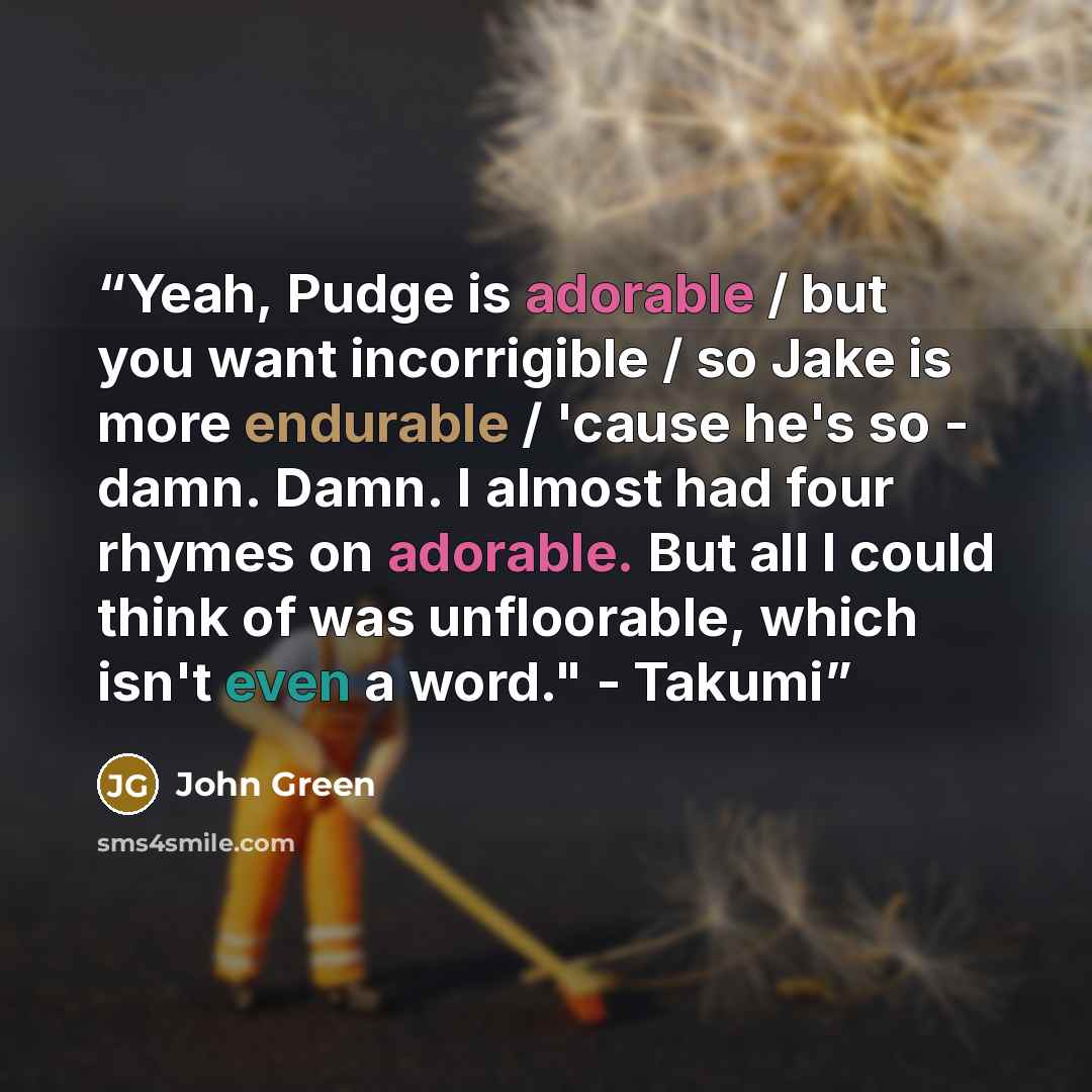 “Yeah, Pudge is adorable / but you want incorrigible / so Jake is more endurable / 'cause he's so - damn. Damn. I almost had four rhymes on adorable. But all I could think of was unfloorable, which isn't even a word." - Takumi” quote by John Green