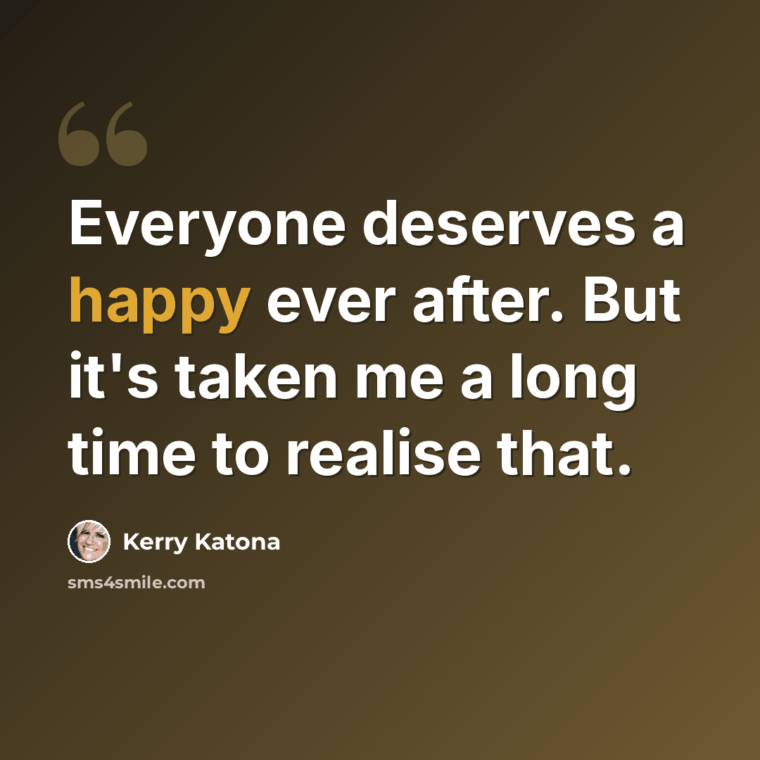 “Everyone deserves a happy ever after. But it's taken me a long time to realise that.” quote by Kerry Katona