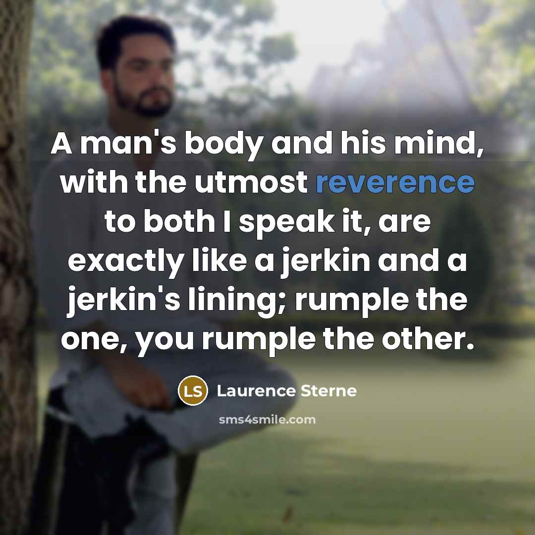 “A man's body and his mind, with the utmost reverence to both I speak it, are exactly like a jerkin and a jerkin's lining; rumple the one, you rumple the other.” quote by Laurence Sterne
