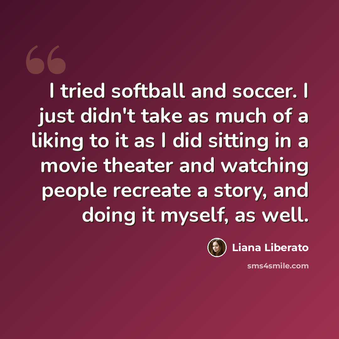 “I tried softball and soccer. I just didn't take as much of a liking to it as I did sitting in a movie theater and watching people recreate a story, and doing it myself, as well.” quote by Liana Liberato