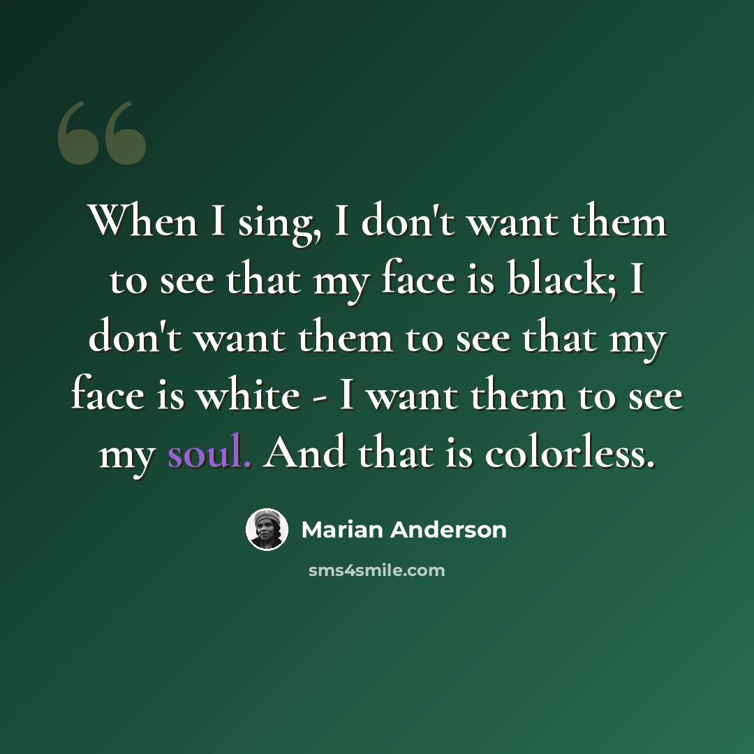 “When I sing, I don't want them to see that my face is black; I don't want them to see that my face is white - I want them to see my soul. And that is colorless.” quote by Marian Anderson