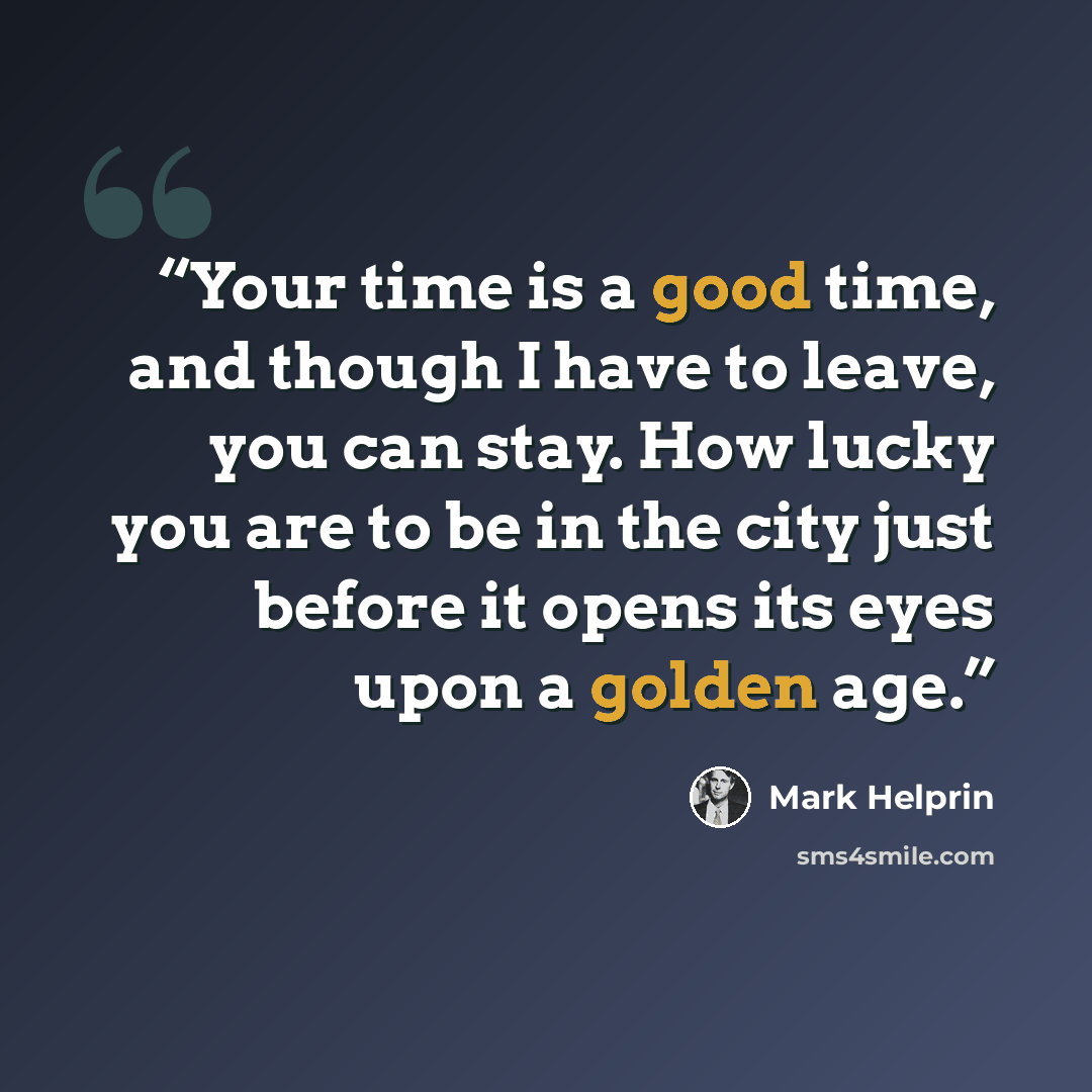 “Your time is a good time, and though I have to leave, you can stay. How lucky you are to be in the city just before it opens its eyes upon a golden age.” quote by Mark Helprin
