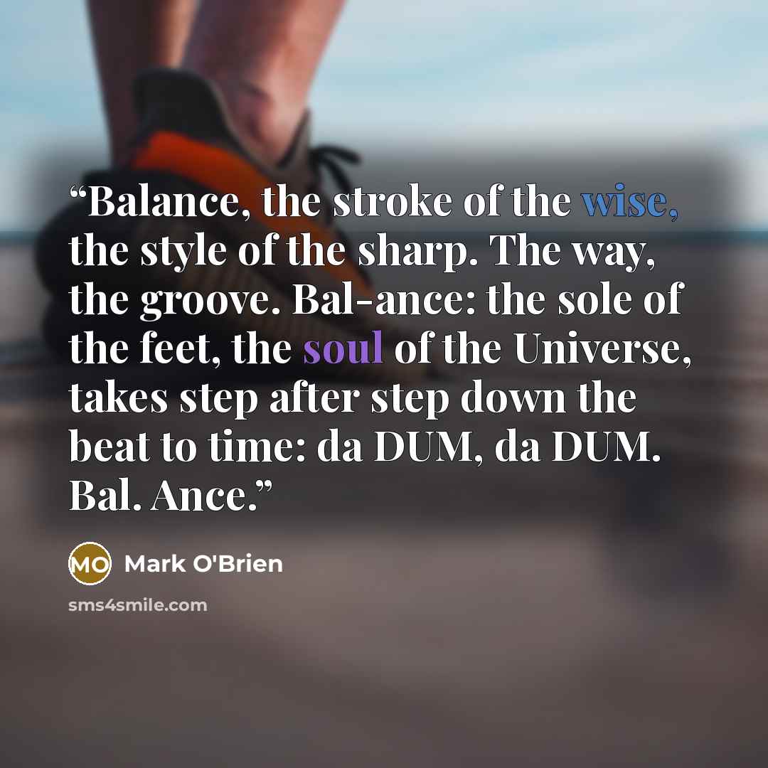 “Balance, the stroke of the wise, the style of the sharp. The way, the groove. Bal-ance: the sole of the feet, the soul of the Universe, takes step after step down the beat to time: da DUM, da DUM. Bal. Ance.” quote by Mark O'Brien