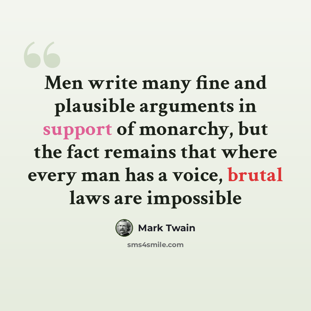 “Men write many fine and plausible arguments in support of monarchy, but the fact remains that where every man has a voice, brutal laws are impossible” quote by Mark Twain