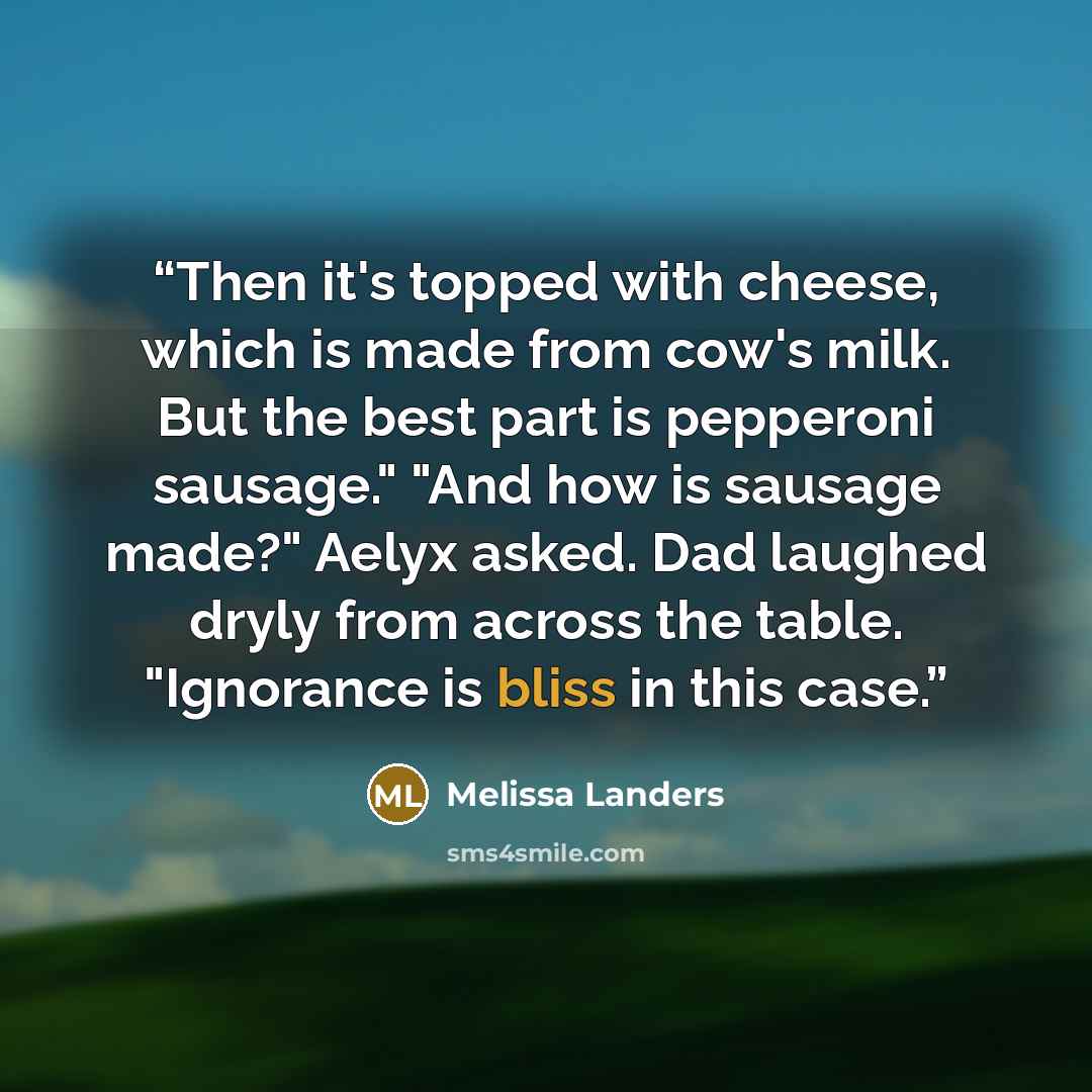 “Then it's topped with cheese, which is made from cow's milk. But the best part is pepperoni sausage." "And how is sausage made?" Aelyx asked. Dad laughed dryly from across the table. "Ignorance is bliss in this case.” quote by Melissa Landers