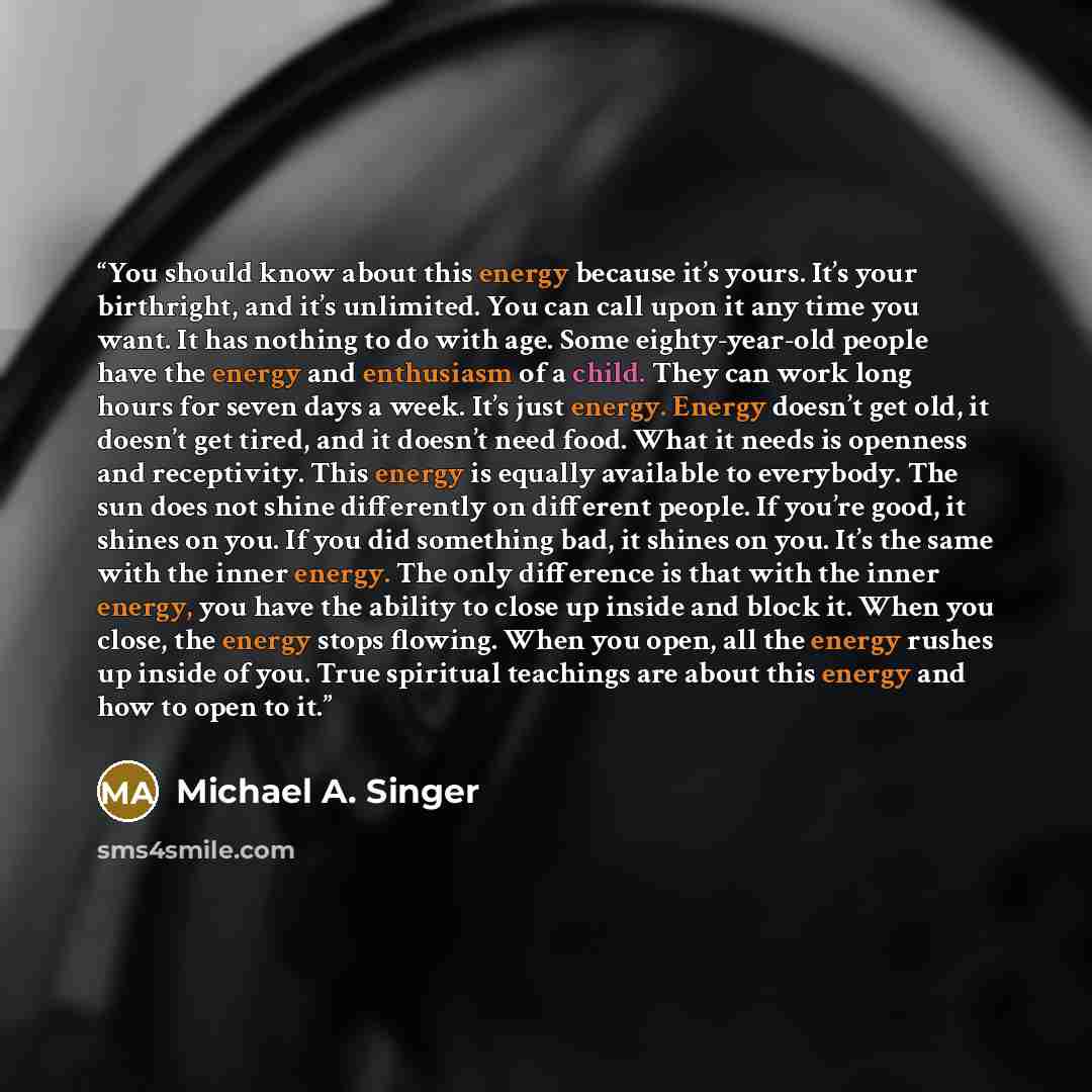 “You should know about this energy because it’s yours. It’s your birthright, and it’s unlimited. You can call upon it any time you want. It has nothing to do with age. Some eighty-year-old people have the energy and enthusiasm of a child. They can work long hours for seven days a week. It’s just…” quote by Michael A. Singer